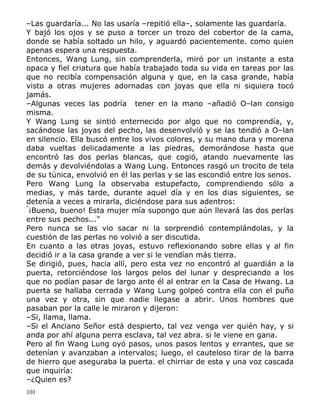 –Las guardaría... No las usaría –repitió ella–, solamente las guardaría.
Y bajó los ojos y se puso a torcer un trozo del cobertor de la cama,
donde se había soltado un hilo, y aguardó pacientemente. como quien
apenas espera una respuesta.
Entonces, Wang Lung, sin comprenderla, miró por un instante a esta
opaca y fiel criatura que había trabajado toda su vida en tareas por las
que no recibía compensación alguna y que, en la casa grande, había
visto a otras mujeres adornadas con joyas que ella ni siquiera tocó
jamás.
–Algunas veces las podría tener en la mano –añadió O–lan consigo
misma.
Y Wang Lung se sintió enternecido por algo que no comprendía, y,
sacándose las joyas del pecho, las desenvolvió y se las tendió a O–lan
en silencio. Ella buscó entre los vivos colores, y su mano dura y morena
daba vueltas delicadamente a las piedras, demorándose hasta que
encontró las dos perlas blancas, que cogió, atando nuevamente las
demás y devolviéndolas a Wang Lung. Entonces rasgó un trocito de tela
de su túnica, envolvió en él las perlas y se las escondió entre los senos.
Pero Wang Lung la observaba estupefacto, comprendiendo sólo a
medias, y más tarde, durante aquel día y en los dias siguientes, se
detenía a veces a mirarla, diciéndose para sus adentros:
"
¡Bueno, bueno! Esta mujer mía supongo que aún llevará las dos perlas
entre sus pechos..."
Pero nunca se las vio sacar ni la sorprendió contemplándolas, y la
cuestión de las perlas no volvió a ser discutida.
En cuanto a las otras joyas, estuvo reflexionando sobre ellas y al fin
decidió ir a la casa grande a ver si le vendían más tierra.
Se dirigió, pues, hacia allí, pero esta vez no encontró al guardián a la
puerta, retorciéndose los largos pelos del lunar y despreciando a los
que no podían pasar de largo ante él al entrar en la Casa de Hwang. La
puerta se hallaba cerrada y Wang Lung golpeó contra ella con el puño
una vez y otra, sin que nadie llegase a abrir. Unos hombres que
pasaban por la calle le miraron y dijeron:
–Si, llama, llama.
–Si el Anciano Señor está despierto, tal vez venga ver quién hay, y si
anda por ahí alguna perra esclava, tal vez abra. si le viene en gana.
Pero al fin Wang Lung oyó pasos, unos pasos lentos y errantes, que se
detenían y avanzaban a intervalos; luego, el cauteloso tirar de la barra
de hierro que aseguraba la puerta. el chirriar de esta y una voz cascada
que inquiría:
–¿Quien es?
101

 
