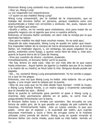 Entonces Wang Lung contestó muy alto, aunque estaba pasmado:
–¡Soy yo, Wang Lung!
La voz respondió con impertinencia:
–¿Y quien es ese maldito Wang Lung?
Wang Lung comprendió, por la calidad de la imprecación, que se
trataba del Anciano Señor en persona, porque maldecía cono uno
acostumbrado a tratar con sirvientes y esclavas. Así, pues, repuso con
más humildad que antes:
–Dueño y señor, no he venido para molestaros, sino para tratar de un
pequeño negocio con el agente que sirve a vuestra señoría.
Entonces, el Anciano Señor contestó, sin abrir más la rendija por la que
asomaba los labios:
–Ese perro maldito me dejó hace muchos meses. Ya no está aquí.
Después de esta respuesta, Wang Lung se quedó sin saber que hacer.
Era imposible hablar de la compra de tierra directamente con el Anciano
Señor, sin mediador alguno, y, sin embargo, las joyas colgaban en su
pecho, ardientes como fuego, y quería verse libre de ellas y, más aún,
quería la buena tierra de la Casa de Hwang.
–Vine por cuestión de dinero –exclamó, dudando.
Inmediatamente, el Anciano Señor cerró la puerta.
–No hay dinero en esta casa –dijo en voz más alta de la que usara
hasta entonces–. Aquel ladrón de agente (y maldita sea por él su madre
y la madre de su madre) se llevó todo lo mío. Ninguna deuda puede ser
pagada.
–No... no, exclamó Wang Lung precipitadamente. Yo he venido a pagar,
no a que se me pague.
Entonces, una voz que Wang Lung no había oído todavía dio un grito
agudo, y una mujer sacó la cabeza por la puerta.
–¡Eso es una cosa que no he oído desde hace tiempo! –chilló la mujer,
y Wang Lung hallose frente, a un rostro sagaz y vivamente coloreado
que le clavaba los ojos . ¡Entra!
Abrió la puerta lo suficiente para permitir el paso a Wang Lung y,
mientras éste permanecía atónito en el patio, la cerró tras él,
asegurándola firmemente con la barra.
El Anciano Señor tosía y miraba con asombro. Iba envuelto en una
túnica de satén gris, de la que pendía un colgajo de piel cubierta de
manchas. Primitivamente había sido un lujoso vest¡do, lo que aun
podía verse por el espesor y la suavidad del satén, aun cuando
estuviese manchado y sucio y lleno de arrugas como si le hubiese
utilizado como prenda de dormir. Wang Lung se quedo mirando al
Anciano Señor con cierto miedo, pues toda su vida había temido un
102

 