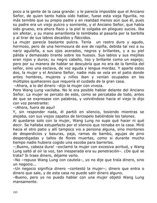 poco a la gente de la casa grande: y le parecía imposible que el Anciano
Señor, de quien tanto había oído hablar, fuese esta vieja figurilla, no
más temible que su propio padre y en realidad menos aún que él, pues
su padre era un viejo pulcro y sonriente, y el Anciano Señor, que había
sido grueso, era ahora flaco y la piel le colgaba en pliegues sucios. Iba
sin afeitar, y su mano amarillenta le temblaba al pasarla por la barbilla
y al tirar de sus labios decaídos y fláccidos.
La mujer parecía bastante pulcra. Tenía un rostro duro y agudo,
hermoso, pero de una hermosura de ave de rapiña, debida tal vez a su
nariz aguileña, a sus ojos acerados, negros y brillantes, y a su piel
pálida y demasiado tirante sobre los huesos. Sus labios y sus mejillas
eran rojos y duros; su negro cabello, liso y brillante como un espejo;
pero por su manera de hablar se descubría que no era de la familia del
señor, sino una esclava, de voz aguda y lengua mordaz. Y aparte estos
dos, la mujer y el Anciano Señor, nadie más se veía en el patio donde
antes hombres, mujeres y niños iban y venían ocupados en los
múltiples quehaceres que requería el cuidado de la gran casa.
–Ahora, a lo del dinero –dijo la mujer con viveza.
Pero Wang Lung vacilaba. No le era posible hablar delante del Anciano
Señor. La mujer se percato de esto, como se percataba de todo, antes
de que se expresase con palabras, y volviéndose hacia el viejo le dijo
con voz penetrante:
–¡Ahora, fuera de aquí!
Y, sin responder nada, él partió en silencio, tosiendo mientras se
alejaba, con sus viejos zapatos de terciopelo batiéndole los talones.
Al quedarse solo con la mujer, Wang Lung no supo qué hacer ni qué
decir. Se hallaba estupefacto por el silencio que reinaba en la casa. Miró
hacia el otro patio y allí tampoco vio a persona alguna, sino montones
de desperdicios y basuras, paja, ramas de bambú, agujas de pino
desperdigadas y tallos de flores muertas, como si durante mucho
tiempo nadie hubiera cogido una escoba para barrerlas.
–;Bueno, cabeza dura! –exclamó la mujer con excesiva acritud, y Wang
Lung saltó al oír la voz, tan inesperada era su penetración–. ¿De qué se
trata? Si traes dinero, déjame verlo.
–No –repuso Wang Lung con cautela–, yo no dije que traía dinero, sino
un negocio...
–Un negocio significa dinero –contestó la mujer–; dinero que entra o
dinero que sale, y de esta casa no puede salir dinero alguno.
–Bueno, pero yo no puedo hablar con una mujer objetó Wang Lung
mansamente.
103

 