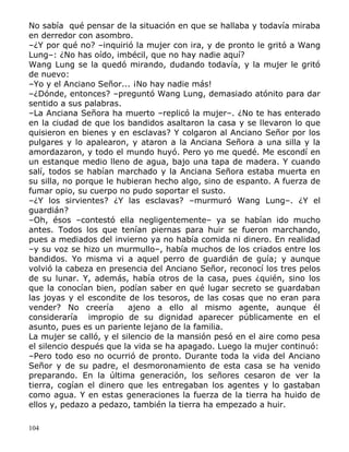 No sabía qué pensar de la situación en que se hallaba y todavía miraba
en derredor con asombro.
–¿Y por qué no? –inquirió la mujer con ira, y de pronto le gritó a Wang
Lung–: ¿No has oído, imbécil, que no hay nadie aquí?
Wang Lung se la quedó mirando, dudando todavía, y la mujer le gritó
de nuevo:
–Yo y el Anciano Señor... ¡No hay nadie más!
–¿Dónde, entonces? –preguntó Wang Lung, demasiado atónito para dar
sentido a sus palabras.
–La Anciana Señora ha muerto –replicó la mujer–. ¿No te has enterado
en la ciudad de que los bandidos asaltaron la casa y se llevaron lo que
quisieron en bienes y en esclavas? Y colgaron al Anciano Señor por los
pulgares y lo apalearon, y ataron a la Anciana Señora a una silla y la
amordazaron, y todo el mundo huyó. Pero yo me quedé. Me escondí en
un estanque medio lleno de agua, bajo una tapa de madera. Y cuando
salí, todos se habían marchado y la Anciana Señora estaba muerta en
su silla, no porque le hubieran hecho algo, sino de espanto. A fuerza de
fumar opio, su cuerpo no pudo soportar el susto.
–¿Y los sirvientes? ¿Y las esclavas? –murmuró Wang Lung–. ¿Y el
guardián?
–Oh, ésos –contestó ella negligentemente– ya se habían ido mucho
antes. Todos los que tenían piernas para huir se fueron marchando,
pues a mediados del invierno ya no había comida ni dinero. En realidad
–y su voz se hizo un murmullo–, había muchos de los criados entre los
bandidos. Yo misma vi a aquel perro de guardián de guía; y aunque
volvió la cabeza en presencia del Anciano Señor, reconocí los tres pelos
de su lunar. Y, además, había otros de la casa, pues ¿quién, sino los
que la conocían bien, podían saber en qué lugar secreto se guardaban
las joyas y el escondite de los tesoros, de las cosas que no eran para
vender? No creería
ajeno a ello al mismo agente, aunque él
consideraría impropio de su dignidad aparecer públicamente en el
asunto, pues es un pariente lejano de la familia.
La mujer se calló, y el silencio de la mansión pesó en el aire como pesa
el silencio después que la vida se ha apagado. Luego la mujer continuó:
–Pero todo eso no ocurrió de pronto. Durante toda la vida del Anciano
Señor y de su padre, el desmoronamiento de esta casa se ha venido
preparando. En la última generación, los señores cesaron de ver la
tierra, cogían el dinero que les entregaban los agentes y lo gastaban
como agua. Y en estas generaciones la fuerza de la tierra ha huido de
ellos y, pedazo a pedazo, también la tierra ha empezado a huir.
104

 