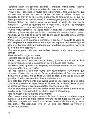 –¿Dónde están los jóvenes señores? –inquirió Wang Lung, todavía
mirando en torno de él, tan increibles le parecían estas cosas.
–Aquí y allá –contestó la mujer con indiferencia–. Fue una suerte que
las dos muchachas se casaran antes de que ocurriese lo que ha
ocurrido. El mayor de los jóvenes señores, al enterarse de lo que les
había pasado a sus padres, envió a un mensajero para que se llevase al
Anciano Señor, su padre, pero yo persuadí al viejo de que no se
marchara. "¿Quién se quedará en la mansión?", le dije. "Es impropio
que me quede yo, que soy sólo una mujer."
Frunció virtuosamente los labios rojos y delgados al pronunciar estas
palabras, y bajó sus ojos insolentes, continuando tras una breve pausa:
Además, yo he sido la esclava leal de mi señor durante estos últimos
años y no tengo ninguna otra casa.
Wang Lung la miró entonces fijamente y apartó en seguida la vista de
ella. Empezaba a darse cuenta de lo que era aquello: una mujer que se
asía a un hombre viejo y moribundo por lo último que pudiese sacar de
él. Y le dijo con desprecio:
–No siendo, pues, más que una esclava, ¿cómo he de tratar el negocio
contigo?
Al oír lo cual la mujer exclamó:
–¡El hará todo lo que yo le diga!
Wang Lung meditó esta respuesta. Bueno, y ahí estaba la tierra. Si el
no la compraba, otros la comprarían por medio de esta mujer.
–¿Cuánta tierra queda? –le pregunto involuntariamente, y ella vio en
seguida cuál era su intención.
–Si has venido a comprar tierra dijo rápidamente, hay tierra que
comprar. Posee cien acres al Oeste y doscientos al Sur que estaría
dispuesto a vender. No es todo un solo pedazo, pero las parcelas son
grandes. Pueden ser vendidas hasta el último acre.
Dijo esto tan prontamente que Wang Lung se dio cuenta de que sabía
cuánto le quedaba al viejo, hasta el último pie de tierra. Pero todavía
se sentía incrédulo y reacio a entablar el negocio con ella.
–No es probable que el Anciano Señor pueda vender toda la tierra de su
familia sin la conformidad de sus hijos –objetó Wang Lung.
Pero la mujer le salió al paso ávidamente:
–En cuanto a eso, los hijos siempre le han dicho que vendiera lo que
pudiese. La tierra se halla donde ninguno de los hijos quiere vivir; el
país está plagado de bandidos en estos tiempos de hambre, y todos
han dicho: "No podemos vivir en un sitio así. Mejor es vender y
repartirnos el dinero
105

 