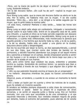 –Pero, ¿en la mano de quién he de dejar el dinero? –preguntó Wang
Lung, dudando todavía.
–En la del Anciano Señor. ¿En cuál ha de ser? –replicó la mujer con
suavidad.
Pero Wang Lung sabía que la mano del Anciano Señor se abría en la de
ella. Por lo tanto, no hablaría más con la mujer. Y se dio vuelta
diciendo: "Otro día..., otro día", y se dirigió a la salida seguido por la
mujer, que le gritó hasta la misma calle:
–¡A esta hora, mañana! Mañana o esta tarde..., todas las horas son
iguales.
Wang Lung se alejó calle abajo sin contestarle, intrigado y necesitando
pensar sobre lo que había oído. Entró en la pequeña casa de té, pidió
una infusión, y cuando el chico se la hubo servido cogiendo con descaro
el penique con que se la pagaban y sacudiéndolo, Wang Lung se puso a
reflexionar, y cuanto más reflexionaba, más monstruoso le parecía que
aquella grande y rica familia que durante toda su vida, y la de su padre,
y la de su abuelo, había sido un poder y una gloria en la ciudad,
estuviera ahora caída y desperdigada.
Eso les ha ocurrido por dejar la tierra, se dijo apesadumbrado, y pensó
en sus dos hijos, que crecían como dos brotes de bambú en la
primavera, y decidió hacerles abandonar sus juegos al sol aquel mismo
día y ponerlos a trabajar en el campo, donde empezasen pronto a sentir
en los huesos y en la sangre el hábito de la tierra bajo sus pies y la
presión de la azada en sus manos.
Bien, pero entre tanto aquí estaban las joyas, ardientes y pesadas
contra su cuerpo, llenándole de continuo temor. Le parecía que iban a
lanzar destellos a través de sus harapos y que alguien iba a gritar de
pronto:
–"¡Ah¡ va ese pobretón llevando encima el tesoro de un emperador!"
Y no hallaría descanso mientras las joyas no fueran convertidas en
dinero.
Observó, pues, al tendero, y cuando le vio ocioso un momento lo llamó
y dijo:
–Ven y bebe un tazón por mi cuenta y dime las noticias de la ciudad,
pues he estado un invierno ausente.
El tendero se hallaba siempre dispuesto a esta clase de conversación,
especialmente si podía
beber su propio té a expensas de otras
personas, y se sentó en seguida junto a Wang Lung. Era un hombre
menudo, con una cara que recordaba la de una comadreja y el ojo
izquierdo retorcido y desviado. Sus vestidos estaban negros de grasa
por delante, hasta el extremo del pantalón, pues además de té vendía
106

 