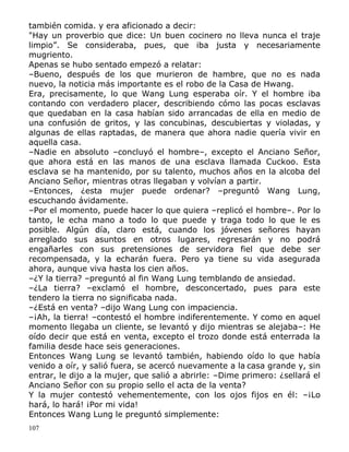 también comida. y era aficionado a decir:
"Hay un proverbio que dice: Un buen cocinero no lleva nunca el traje
limpio”. Se consideraba, pues, que iba justa y necesariamente
mugriento.
Apenas se hubo sentado empezó a relatar:
–Bueno, después de los que murieron de hambre, que no es nada
nuevo, la noticia más importante es el robo de la Casa de Hwang.
Era, precisamente, lo que Wang Lung esperaba oír. Y el hombre iba
contando con verdadero placer, describiendo cómo las pocas esclavas
que quedaban en la casa habían sido arrancadas de ella en medio de
una confusión de gritos, y las concubinas, descubiertas y violadas, y
algunas de ellas raptadas, de manera que ahora nadie quería vivir en
aquella casa.
–Nadie en absoluto –concluyó el hombre–, excepto el Anciano Señor,
que ahora está en las manos de una esclava llamada Cuckoo. Esta
esclava se ha mantenido, por su talento, muchos años en la alcoba del
Anciano Señor, mientras otras llegaban y volvían a partir.
–Entonces, ¿esta mujer puede ordenar? –preguntó Wang Lung,
escuchando ávidamente.
–Por el momento, puede hacer lo que quiera –replicó el hombre–. Por lo
tanto, le echa mano a todo lo que puede y traga todo lo que le es
posible. Algún día, claro está, cuando los jóvenes señores hayan
arreglado sus asuntos en otros lugares, regresarán y no podrá
engañarles con sus pretensiones de servidora fiel que debe ser
recompensada, y la echarán fuera. Pero ya tiene su vida asegurada
ahora, aunque viva hasta los cien años.
–¿Y la tierra? –preguntó al fin Wang Lung temblando de ansiedad.
–¿La tierra? –exclamó el hombre, desconcertado, pues para este
tendero la tierra no significaba nada.
–¿Está en venta? –dijo Wang Lung con impaciencia.
–¡Ah, la tierra! –contestó el hombre indiferentemente. Y como en aquel
momento llegaba un cliente, se levantó y dijo mientras se alejaba–: He
oído decir que está en venta, excepto el trozo donde está enterrada la
familia desde hace seis generaciones.
Entonces Wang Lung se levantó también, habiendo oído lo que había
venido a oír, y salió fuera, se acercó nuevamente a la casa grande y, sin
entrar, le dijo a la mujer, que salió a abrirle: –Dime primero: ¿sellará el
Anciano Señor con su propio sello el acta de la venta?
Y la mujer contestó vehementemente, con los ojos fijos en él: –¡Lo
hará, lo hará! ¡Por mi vida!
Entonces Wang Lung le preguntó simplemente:
107

 