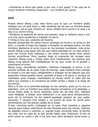 –¿Venderás la tierra por plata, o por oro, o por joyas? Y los ojos de la
mujer brillaron mientras respondía: –¡La venderé por joyas!
XVII
Poseía ahora Wang Lung más tierra que la que un hombre podía
trabajar con un solo buey y más cosechas de las que un hombre podía
recolectar, así es que compró un asno, añadió otro cuarto a la casa y le
dijo a su vecino Ching:
–Véndeme el pedacito de tierra que posees, deja tu solitaria casa y ven
a la mía, para ayudarme a trabajar mi tierra.
Y Ching lo hizo así, contento de hacerlo.
Aquella temporada los cielos fueron pródigos en lluvia y el arroz se dio
bien, y cuando el trigo fue segado y recogido en pesados haces, los dos
hombres plantaron el arroz nuevo en los campos inundados; más arroz
plantó Wang Lung aquel año del que había plantado en su vida entera,
pues las lluvias eran copiosas y las antes tierras secas eran ahora
tierras arrocíferas. Pero cuando llegó el momento de recoger esta
cosecha, Wang Lung y Ching solos eran insuficientes, de manera que
Wang Lung alquiló dos trabajadores de los que vivían en el pueblo y
cosecharon el arroz.
Wang Lung, recordando también, mientras trabajaba la tierra, a los
ociosos señores de la caída Casa de Hwang. cada mañana traía consigo
al campo a sus dos hijos, obligándoles a trabajar en las labores que sus
pequeñas manos podían hacer, guiando al buey y al asno, y, aunque no
realizaban gran trabajo, haciéndoles al menos sentir el calor del sol
sobre sus cuerpos y el cansancio de andar arriba y abajo a lo largo de
los surcos.
Pero a O–lan no le permitía trabajar en los campos, pues ya no era un
pobretón, sino un hombre que podía alquilar jornaleros si lo deseaba; y
nunca había dado la tierra cosechas como las de este año. Habíase
visto obligado a añadir otra habitación a la casa para almacenarlas,
pues de lo contrario no les habría quedado espacio en que poder
moverse. Y compró tres cerdos y un averío de aves de corral para
alimentarlos con los granos caídos de la siega.
O–lan, mientras tanto, trabajaba en la casa. Hizo vestidos y zapatos
nuevos para todos, cobertores de tela floreada para las camas, rellenos
de algodón nuevo y caliente, y, cuando hubo concluido todo, la familia
era más rica en ropa de lo que jamás había sido. Entonces, O–lan se
echó sobre su cama y dio a luz otra vez, pero tampoco quiso tener a
108

 