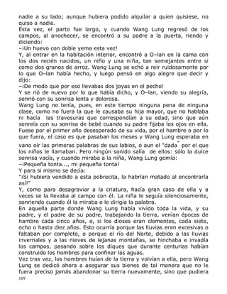 nadie a su lado; aunque hubiera podido alquilar a quien quisiese, no
quiso a nadie.
Esta vez, el parto fue largo, y cuando Wang Lung regresó de los
campos, al anochecer, se encontró a su padre a la puerta, riendo y
diciendo:
–¡Un huevo con doble yema esta vez!
Y, al entrar en la habitación interior, encontró a O–lan en la cama con
los dos recién nacidos, un niño y una n¡ña, tan semejantes entre si
como dos granos de arroz. Wang Lung se echó a reír ruidosamente por
lo que O–lan había hecho, y luego pensó en algo alegre que decir y
dijo:
–¡De modo que por eso llevabas dos joyas en el pecho!
Y se rió de nuevo por lo que había dicho, y O–lan, viendo su alegría,
sonrió con su sonrisa lenta y dolorosa.
Wang Lung no tenía, pues, en este tiempo ninguna pena de ninguna
clase, como no fuera la que le causaba su hija mayor, que no hablaba
ni hacía las travesuras que correspondían a su edad, sino que aún
sonreía con su sonrisa de bebé cuando su padre fijaba los ojos en ella.
Fuese por el primer año desesperado de su vida, por el hambre o por lo
que fuera, el caso es que pasaban los meses y Wang Lung esperaba en
vano oír las primeras palabras de sus labios, o aun el "dada" por el que
los niños le llamaban. Pero ningún sonido salía de ellos: sólo la dulce
sonrisa vacía, y cuando miraba a la niña, Wang Lung gemía:
–¡Pequeña tonta..., mi pequeña tonta!
Y para si mismo se decía:
"¡Si hubiera vendido a esta pobrecita, la habrían matado al encontrarla
así!"
Y, como para desagraviar a la criatura, hacía gran caso de ella y a
veces se la llevaba al campo con él. La niña le seguía silenciosamente,
sonriendo cuando él la miraba o le dirigía la palabra.
En aquella parte donde Wang Lung había vivido toda la vida, y su
padre, y el padre de su padre, trabajando la tierra, venían épocas de
hambre cada cinco años, o, si los dioses eran clementes, cada siete,
ocho o hasta diez años. Esto ocurría porque las lluvias eran excesivas o
faltaban por completo, o porque el río del Norte, debido a las lluvias
invernales y a las nieves de lejanas montañas, se hinchaba e invadía
los campos, pasando sobre los diques que durante centurias habían
construido los hombres para confinar las aguas.
Vez tras vez, los hombres huían de la tierra y volvían a ella, pero Wang
Lung se dedicó ahora a asegurar sus bienes de tal manera que no le
fuera preciso jamás abandonar su tierra nuevamente, sino que pudiera
109

 
