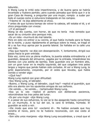 taburete.
A Wang Lung le irritó esta impertinencia, y de buena gana se habría
levantado y hubiera partido; pero cuando pensaba que tenía que ir a la
gran Casa de Hwang, a preguntar por una mujer, rompía a sudar por
todo el cuerpo como si estuviera trabajando en los campos.
–Tráeme té –le dijo débilmente al chico.
Y antes de que tuviera tiempo de volver la cabeza, allí estaba el té, y el
chico preguntaba con viveza:
–¿Y el penique?
Wang se dio cuenta, con horror, de que no tenía más remedio que
sacar de su cinturón otro penique más.
–Es un robo –murmuró de mal talante.
Pero en esto vio entrar a su vecino, al que había invitado para la fiesta
de la noche, y puso rápidamente el penique sobre la mesa, se tragó el
té y se fue muy aprisa por la puerta lateral. Se hallaba en la calle una
vez más.
–Hay que hacerlo –se dijo con desesperación. Y, lentamente, dirigió sus
pasos hacia la gran entrada.
Esta vez, como era ya plena mañana, la puerta estaba entreabierta y el
guardián, después del almuerzo, vagaba por la entrada, limpiándose los
dientes con una astilla de bambú. Este guardián era un hombre alto,
con un gran lunar en la mejilla izquierda, del que colgaban tres pelos
largos y negros que jamás habían sido cortados. Al ver a Wang Lung, le
gritó ásperamente, creyendo, por el cesto que llevaba, que había
venido a vender algo:
–¿Qué hay?
Wang Lung replicó con gran dificultad:
–Soy Wang Lung, el labrador.
–Bueno, y Wang Lung, el labrador, ¿qué hay? –replicó el guardián, que
sólo era atento con los opulentos amigos de sus señores.
–He venido..., he venido... –tartamudeó Wang Lung.
–Eso ya lo veo –replicó el portero con deliberada paciencia,
retorciéndose los tres pelos del lunar.
–Es por una mujer –dijo Wang Lung.
Y, a pesar de sus esfuerzos, la voz se le iba apagando hasta convertirse
en un murmullo. A la luz del sol, la cara le brillaba, húmeda. El
guardián se echó a reír.
–¡De modo que eres tú! –exclamó él–. Me habían avisado que hoy
vendría el novio, pero no te hubiera reconocido, con ese cesto al
brazo...
–Son sólo unos manjares –dijo Wang Lung excusándose, y creyó que el
11

 
