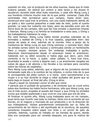 subsistir en ella, con el producto de los años buenos, hasta que el malo
hubiera pasado. Se dedicó por entero a esta tarea y los dioses le
ayudaron; durante siete años hubo cosechas, y cada año Wang Lung y
sus hombres trillaron mucho más de lo que podía comerse. Cada año
contrataba más jornaleros para sus campos, hasta tener seis;
construyó otra casa tras la primera, con una vasta habitación detrás de
un patio y dos cuartos pequeños a cada lado de éste, junto al cuarto
grande. La casa fue cubierta con tejas, pero las paredes eran aún de
tierra dura de los campos, sólo que las hizo encalar y aparecían limpias
y blancas. Wang Lung y su familia se trasladaron a esta casa, y Ching y
los trabajadores habitaron la vieja.
Por este tiempo, Wang Lung había tenido pruebas sobradas de la
honradez y lealtad de Ching y lo hizo capataz, pagándole bien: dos
piezas de plata al mes, además de la comida. Pero a pesar de la
insistencia de Wang Lung en que Ching comiese, y comiese bien, éste
no echaba carnes sobre los huesos y continuaba siendo un hombrecillo
flaco y enjuto, siempre grave. Sin embargo trabajaba a gusto,
laborando silenciosamente desde el amanecer hasta el anochecer,
hablando con su débil vocecilla si había algo que decir, pero más
contento si no lo hacía y podía estar callado. Y, hora tras hora,
levantaba la azada y volvía a dejarla caer, y ya anochecido cargaba los
cubos de agua o de abonos y los llevaba a los campos para vaciarlos
sobre las hileras de vegetales.
Pero Wang Lung sabía, además, que si alguno de los jornaleros dormía
demasiado cada día a la sombra de los árboles, o comía más de lo que
le correspondía del plato común, o si hacía venir secretamente a su
mujer o a su hijo durante la siega a robar puñados del grano que se
batía bajo el mayal, al final del año, Ching le diría:
–Aquél y aquél no necesitan volver el año que viene.
Y parecía que el puñado de guisantes y de simiente que se cruzó entre
estos dos hombres los había hecho hermanos, sólo que Wang Lung, que
era el más joven, ocupaba el puesto del mayor y que Ching no olvidaba
nunca que estaba asalariado y que vivía en una casa que era de otro.
Al finalizar el quinto año, Wang Lung trabajaba poco en los campos,
pues tenía que invertir casi todo su tiempo, tanto era el aumento de sus
tierras, en el negocio y mercado de sus productos y en la dirección de
sus trabajadores. Veíase grandemente entorpecido por su falta de
conocimiento de los libros y del significado de la escritura, de aquellos
caracteres trazados sobre papel con tinta y un pincel de pelo de
camello. Además, cuando se hallaba en las tiendas de grano, donde
éste era comprado para ser vendido después, era para él motivo de
110

 