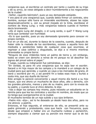 vergüenza que, al escribirse un contrato por tanto y cuanto de su trigo
y de su arroz, se viese obligado a decir humildemente a los negociantes
de la ciudad:
–Señor, ¿queréis leérmelo?, pues yo soy demasiado estúpido.
Y era para él una vergüenza que, cuando debía firmar un contrato, otro
hombre, aunque sólo fuera un miserable escribiente, alzase las cejas
despreciativamente y, con su pincel mojado en la tinta, escribiese el
nombre de Wang Lung; y más vergüenza todavía cuando el hombre
decía bromeando:
–¿Es el signo Lung del dragón, o el Lung sordo, o qué? Y Wang Lung
tenía que contestar con humildad:
–Es lo que queráis, pues yo soy demasiado ignorante para conocer mi
propio nombre.
Fue en un día así, durante la época de la cosecha, cuando, después de
haber oído la risotada de los escribientes, ociosos a aquella hora del
mediodía y pendientes todos de cualquier cosa que ocurriese, al
regresar a casa colérico y disgustado, se dijo a si mismo mientras
atravesaba su propia tierra:
"Ninguno de esos imbéciles tiene un palmo de tierra y, sin embargo,
todos se creen con derecho a reírse de mi porque no sé descifrar los
signos del pincel sobre el papel."
Y luego, cuando su indignación fue calmándose, se dijo:
"En verdad, es para mi una vergüenza que no sepa leer ni escribir.
Sacaré a mi hijo mayor de los campos y lo mandaré a un colegio de la
ciudad para que aprenda, y cuando yo vaya a los mercados de grano, él
leerá y escribirá por mi, y así pondré fin a todas esas risas y burlas a
costa mía, que soy dueño de tierras”.
Este arreglo le pareció conveniente y aquel mismo día llamó a su hijo
mayor, que era ahora un muchacho de doce años, alto y derecho, con
los grandes pómulos, manos y pies de su madre, pero con la viveza de
su padre, y cuando tuvo al chico delante, le dijo:
–Vas a dejar los campos hoy mismo, pues necesito un estudiante en la
familia para que lea los contratos y escriba mi nombre, de modo que yo
no tenga que avergonzarme en la ciudad.
El muchacho tornóse de un rojo subido y sus ojos brillaron.
–Padre mío –dijo–, así lo he deseado yo desde hace dos años, pero no
me atrevía a pedirlo.
Entonces, el hijo segundo, al enterarse de ello, se presentó ante su
padre gimiendo y protestando, cosa que hacía con frecuencia, pues
desde que empezó a hablar era un muchacho ruidoso y parlanchín,
siempre dispuesto a clamar que su porción era menor que la de los
111

 