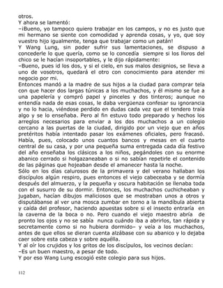 otros.
Y ahora se lamentó:
–¡Bueno, yo tampoco quiero trabajar en los campos, y no es justo que
mi hermano se siente con comodidad y aprenda cosas, y yo, que soy
vuestro hijo igualmente, tenga que trabajar como un patán!
Y Wang Lung, sin poder sufrir sus lamentaciones, se dispuso a
concederle lo que quería, como se lo concedía siempre si los lloros del
chico se le hacían insoportables, y le dijo rápidamente:
–Bueno, pues id los dos, y si el cielo, en sus malos designios, se lleva a
uno de vosotros, quedará el otro con conocimiento para atender mi
negocio por mi.
Entonces mandó a la madre de sus hijos a la ciudad para comprar tela
con que hacer dos largas túnicas a los muchachos, y él mismo se fue a
una papelería y compró papel y pinceles y dos tinteros; aunque no
entendía nada de esas cosas, le daba vergüenza confesar su ignorancia
y no lo hacia, viéndose perdido en dudas cada vez que el tendero traía
algo y se lo enseñaba. Pero al fin estuvo todo preparado y hechos los
arreglos necesarios para enviar a los dos muchachos a un colegio
cercano a las puertas de la ciudad, dirigido por un viejo que en años
pretéritos había intentado pasar los exámenes oficiales, pero fracasó.
Había, pues, colocado unos cuantos bancos y mesas en el cuarto
central de su casa, y por una pequeña suma entregada cada día festivo
del año enseñaba los clásicos a los niños, pegándoles con su enorme
abanico cerrado si holgazaneaban o si no sabían repetirle el contenido
de las páginas que hojeaban desde el amanecer hasta la noche.
Sólo en los días calurosos de la primavera y del verano hallaban los
discípulos algún respiro, pues entonces el viejo cabeceaba y se dormía
después del almuerzo, y la pequeña y oscura habitación se llenaba toda
con el susurro de su dormir. Entonces, los muchachos cuchicheaban y
jugaban, hacían dibujos maliciosos que se mostraban unos a otros y
disputábanse al ver una mosca zumbar en torno a la mandíbula abierta
y caída del profesor, haciendo apuestas sobre si el insecto entraría en
la caverna de la boca o no. Pero cuando el viejo maestro abría de
pronto los ojos y no se sabía nunca cuándo iba a abrirlos, tan rápida y
secretamente como si no hubiera dormido– y veía a los muchachos,
antes de que ellos se dieran cuenta alzábase con su abanico y lo dejaba
caer sobre esta cabeza y sobre aquélla.
Y al oír los crujidos y los gritos de los discípulos, los vecinos decían:
–Es un buen maestro, a pesar de todo.
Y por eso Wang Lung escogió este colegio para sus hijos.
112

 