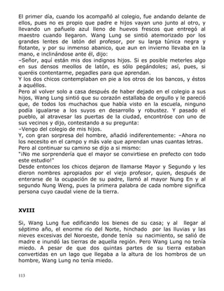 El primer día, cuando los acompañó al colegio, fue andando delante de
ellos, pues no es propio que padre e hijos vayan uno junto al otro, y
llevando un pañuelo azul lleno de huevos frescos que entregó al
maestro cuando llegaron. Wang Lung se sintió atemorizado por los
grandes lentes de latón del profesor, por su larga túnica negra y
flotante, y por su inmenso abanico, que aun en invierno llevaba en la
mano, e inclinándose ante él, dijo:
–Señor, aquí están mis dos indignos hijos. Si es posible meterles algo
en sus densos meollos de latón, es sólo pegándoles; así, pues, si
queréis contentarme, pegadles para que aprendan.
Y los dos chicos contemplaban en pie a los otros de los bancos, y éstos
a aquéllos.
Pero al volver solo a casa después de haber dejado en el colegio a sus
hijos, Wang Lung sintió que su corazón estallaba de orgullo y le pareció
que, de todos los muchachos que había visto en la escuela, ninguno
podía igualarse a los suyos en desarrollo y robustez. Y pasado el
pueblo, al atravesar las puertas de la ciudad, encontróse con uno de
sus vecinos y dijo, contestando a su pregunta:
–Vengo del colegio de mis hijos.
Y, con gran sorpresa del hombre, añadió indiferentemente: –Ahora no
los necesito en el campo y más vale que aprendan unas cuantas letras.
Pero al continuar su camino se dijo a si mismo:
"¡No me sorprendería que el mayor se convirtiese en prefecto con todo
este estudio!"
Desde entonces los chicos dejaron de llamarse Mayor y Segundo y les
dieron nombres apropiados por el viejo profesor, quien, después de
enterarse de la ocupación de su padre, llamó al mayor Nung En y al
segundo Nung Weng, pues la primera palabra de cada nombre significa
persona cuyo caudal viene de la tierra.
XVIII
Si, Wang Lung fue edificando los bienes de su casa; y al llegar al
séptimo año, el enorme río del Norte, hinchado por las lluvias y las
nieves excesivas del Noroeste, donde tenía su nacimiento, se salió de
madre e inundó las tierras de aquella región. Pero Wang Lung no tenía
miedo. A pesar de que dos quintas partes de su tierra estaban
convertidas en un lago que llegaba a la altura de los hombros de un
hombre, Wang Lung no tenía miedo.
113

 