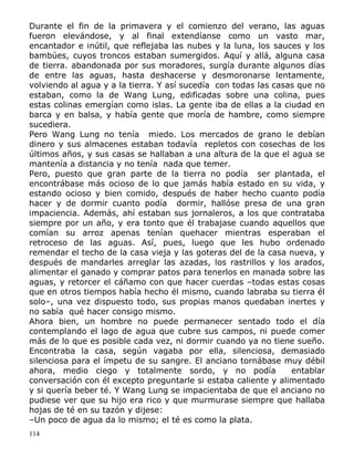 Durante el fin de la primavera y el comienzo del verano, las aguas
fueron elevándose, y al final extendíanse como un vasto mar,
encantador e inútil, que reflejaba las nubes y la luna, los sauces y los
bambúes, cuyos troncos estaban sumergidos. Aquí y allá, alguna casa
de tierra. abandonada por sus moradores, surgía durante algunos días
de entre las aguas, hasta deshacerse y desmoronarse lentamente,
volviendo al agua y a la tierra. Y así sucedía con todas las casas que no
estaban, como la de Wang Lung, edificadas sobre una colina, pues
estas colinas emergían como islas. La gente iba de ellas a la ciudad en
barca y en balsa, y había gente que moría de hambre, como siempre
sucediera.
Pero Wang Lung no tenía miedo. Los mercados de grano le debían
dinero y sus almacenes estaban todavía repletos con cosechas de los
últimos años, y sus casas se hallaban a una altura de la que el agua se
mantenía a distancia y no tenía nada que temer.
Pero, puesto que gran parte de la tierra no podía ser plantada, el
encontrábase más ocioso de lo que jamás había estado en su vida, y
estando ocioso y bien comido, después de haber hecho cuanto podía
hacer y de dormir cuanto podía dormir, hallóse presa de una gran
impaciencia. Además, ahí estaban sus jornaleros, a los que contrataba
siempre por un año, y era tonto que él trabajase cuando aquellos que
comían su arroz apenas tenían quehacer mientras esperaban el
retroceso de las aguas. Así, pues, luego que les hubo ordenado
remendar el techo de la casa vieja y las goteras del de la casa nueva, y
después de mandarles arreglar las azadas, los rastrillos y los arados,
alimentar el ganado y comprar patos para tenerlos en manada sobre las
aguas, y retorcer el cáñamo con que hacer cuerdas –todas estas cosas
que en otros tiempos había hecho él mismo, cuando labraba su tierra él
solo–, una vez dispuesto todo, sus propias manos quedaban inertes y
no sabía qué hacer consigo mismo.
Ahora bien, un hombre no puede permanecer sentado todo el día
contemplando el lago de agua que cubre sus campos, ni puede comer
más de lo que es posible cada vez, ni dormir cuando ya no tiene sueño.
Encontraba la casa, según vagaba por ella, silenciosa, demasiado
silenciosa para el ímpetu de su sangre. El anciano tornábase muy débil
ahora, medio ciego y totalmente sordo, y no podía
entablar
conversación con él excepto preguntarle si estaba caliente y alimentado
y si quería beber té. Y Wang Lung se impacientaba de que el anciano no
pudiese ver que su hijo era rico y que murmurase siempre que hallaba
hojas de té en su tazón y dijese:
–Un poco de agua da lo mismo; el té es como la plata.
114

 