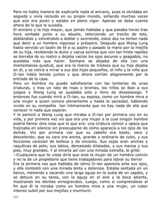 Pero no había manera de explicarle nada al anciano, pues lo olvidaba en
seguida y vivía recluido en su propio mundo, soñando muchas veces
que aún era joven y estaba en pleno vigor. Apenas se daba cuenta
ahora de lo que le sucedía.
El anciano y la hija mayor, que jamás hablaba y que pasaba horas tras
hora sentada junto a su abuelo, retorciendo un trocito de tela,
doblándolo y volviéndolo a doblar y sonriendo, estos dos no tenían nada
que decir a un hombre vigoroso y próspero. Después que Wang Lung
había servido un tazón de té a su padre y pasado la mano por la mejilla
de su hija, recibiendo la dulce y vacua sonrisa que con tan triste rapidez
se borraba de su rostro y dejaba vacíos los ojos oscuros y apagados, no
quedaba más que hacer. Siempre se alejaba de ella con una
momentánea quietud, que era la marca de tristeza que su hija dejaba
en él, y se volvía a mirar a sus dos hijos pequeños, el niño y la niña que
O–lan había tenido juntos y que ahora corrían alegremente por la
entrada de la casa.
Pero un hombre no puede satisfacerse con las tonterías de unas
criaturas, y tras un rato de risas y bromas, los niños se iban a sus
juegos y Wang Lung se quedaba solo y lleno de desasosiego. Y
entonces fue cuando miró a O–lan, su esposa, como un hombre mira a
una mujer a quien conoce plenamente y hasta la saciedad, habiendo
vivido en su compañía tan íntimamente que no hay nada de ella que
conocer ni nada que esperar.
Y le pareció a Wang Lung que miraba a O–lan por primera vez en su
vida, y por primera vez vio que era una mujer a la cual ningún hombre
podría llamar otra cosa que lo que era: una criatura común y opaca que
trajinaba en silencio sin preocuparse de cómo aparecía a los ojos de los
demás. Vio por primera vez que su cabello era basto, seco y
descolorido; que su cara era ancha, grande y ordinaria de cutis, y sus
facciones carecían de belleza y de encanto. Sus cejas eran anchas y
raquíticas de pelo; sus labios, demasiado dilatados, y sus manos y sus
pies, muy grandes. Y al mirarla así con una mirada extraña, le gritó:
–¡Cualquiera que te viese diría que eres la mujer de un hombre común
y no la de un propietario que tiene trabajadores para labrar su tierra!
Era la primera vez que hablaba de cómo O–lan aparecía ante sus ojos,
y ella contestó con una mirada lenta y dolorosa. Estaba sentada en un
banco, metiendo y sacando una larga aguja en la suela de un zapato, y
se detuvo en su tarea, con la aguja en el aire y la boca abierta,
mostrando los dientes ennegrecidos. Luego, como si comprendiese al
fin que él la miraba como un hombre mira a una mujer, un rubor
intenso subió por sus mejillas y murmuró:
115

 