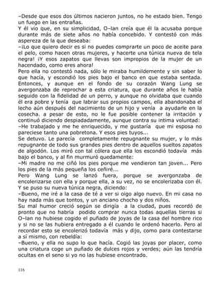 –Desde que esos dos últimos nacieron juntos, no he estado bien. Tengo
un fuego en las entrañas.
Y él vio que, en su simplicidad, O–lan creía que él la acusaba porque
durante más de siete años no había concebido. Y contestó con más
aspereza de la que deseaba:
–¡Lo que quiero decir es si no puedes comprarte un poco de aceite para
el pelo, como hacen otras mujeres, y hacerte una túnica nueva de tela
negra! ¡Y esos zapatos que llevas son impropios de la mujer de un
hacendado, como eres ahora!
Pero ella no contestó nada, sólo le miraba humildemente y sin saber lo
que hacía, y escondió los pies bajo el banco en que estaba sentada.
Entonces, y aunque en el fondo de su corazón Wang Lung se
avergonzaba de reprochar a esta criatura, que durante años le había
seguido con la fidelidad de un perro, y aunque no olvidaba que cuando
él era pobre y tenía que labrar sus propios campos, ella abandonaba el
lecho aún después del nacimiento de un hijo y venía a ayudarle en la
cosecha. a pesar de esto, no le fue posible contener la irritación y
continuó diciendo despiadadamente, aunque contra su intima voluntad:
–He trabajado y me he enriquecido, y me gustaría que mi esposa no
pareciese tanto una pobretona. Y esos pies tuyos...
Se detuvo. Le parecía completamente repugnante su mujer, y lo más
repugnante de todo sus grandes pies dentro de aquellos sueltos zapatos
de algodón. Los miró con tal cólera que ella los escondió todavía más
bajo el banco, y al fin murmuró quedamente:
–Mi madre no me ciñó los pies porque me vendieron tan joven... Pero
los pies de la más pequeña los ceñiré...
Pero Wang Lung se lanzó fuera, porque se avergonzaba de
encolerizarse con ella y porque ella, a su vez, no se encolerizaba con él.
Y se puso su nueva túnica negra, diciendo:
–Bueno, me iré a la casa de té a ver si oigo algo nuevo. En mi casa no
hay nada más que tontos, y un anciano chocho y dos niños.
Su mal humor creció según se dirigía a la ciudad, pues recordó de
pronto que no habría podido comprar nunca todas aquellas tierras si
O–lan no hubiese cogido el puñado de joyas de la casa del hombre rico
y si no se las hubiera entregado a él cuando le ordenó hacerlo. Pero al
recordar esto se encolerizó todavía más y dijo, como para contestarse
a sí mismo, con rebeldía:
–Bueno, y ella no supo lo que hacía. Cogió las joyas por placer, como
una criatura coge un puñado de dulces rojos y verdes; aún las tendría
ocultas en el seno si yo no las hubiese encontrado.
116

 