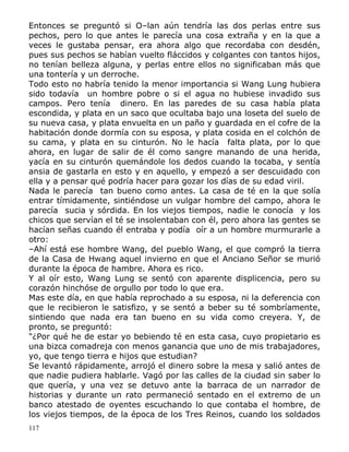 Entonces se preguntó si O–lan aún tendría las dos perlas entre sus
pechos, pero lo que antes le parecía una cosa extraña y en la que a
veces le gustaba pensar, era ahora algo que recordaba con desdén,
pues sus pechos se habían vuelto fláccidos y colgantes con tantos hijos,
no tenían belleza alguna, y perlas entre ellos no significaban más que
una tontería y un derroche.
Todo esto no habría tenido la menor importancia si Wang Lung hubiera
sido todavía un hombre pobre o si el agua no hubiese invadido sus
campos. Pero tenía dinero. En las paredes de su casa había plata
escondida, y plata en un saco que ocultaba bajo una loseta del suelo de
su nueva casa, y plata envuelta en un paño y guardada en el cofre de la
habitación donde dormía con su esposa, y plata cosida en el colchón de
su cama, y plata en su cinturón. No le hacía falta plata, por lo que
ahora, en lugar de salir de él como sangre manando de una herida,
yacía en su cinturón quemándole los dedos cuando la tocaba, y sentía
ansia de gastarla en esto y en aquello, y empezó a ser descuidado con
ella y a pensar qué podría hacer para gozar los días de su edad viril.
Nada le parecía tan bueno como antes. La casa de té en la que solía
entrar tímidamente, sintiéndose un vulgar hombre del campo, ahora le
parecía sucia y sórdida. En los viejos tiempos, nadie le conocía y los
chicos que servían el té se insolentaban con él, pero ahora las gentes se
hacían señas cuando él entraba y podía oír a un hombre murmurarle a
otro:
–Ahí está ese hombre Wang, del pueblo Wang, el que compró la tierra
de la Casa de Hwang aquel invierno en que el Anciano Señor se murió
durante la época de hambre. Ahora es rico.
Y al oír esto, Wang Lung se sentó con aparente displicencia, pero su
corazón hinchóse de orgullo por todo lo que era.
Mas este día, en que había reprochado a su esposa, ni la deferencia con
que le recibieron le satisfizo, y se sentó a beber su té sombríamente,
sintiendo que nada era tan bueno en su vida como creyera. Y, de
pronto, se preguntó:
"¿Por qué he de estar yo bebiendo té en esta casa, cuyo propietario es
una bizca comadreja con menos ganancia que uno de mis trabajadores,
yo, que tengo tierra e hijos que estudian?
Se levantó rápidamente, arrojó el dinero sobre la mesa y salió antes de
que nadie pudiera hablarle. Vagó por las calles de la ciudad sin saber lo
que quería, y una vez se detuvo ante la barraca de un narrador de
historias y durante un rato permaneció sentado en el extremo de un
banco atestado de oyentes escuchando lo que contaba el hombre, de
los viejos tiempos, de la época de los Tres Reinos, cuando los soldados
117

 