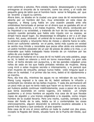eran valientes y astutos. Pero estaba todavía desasosegado y no podía
entregarse al encanto de la narración, como los otros, y el ruido del
pequeño gong de latón que el hombre hacía sonar le fatigaba, así que
se levantó y siguió su camino.
Ahora bien, se alzaba en la ciudad una gran casa de té recientemente
abierta por un hombre del Sur, muy entendido en esta clase de
negocios, y Wang Lung había en una ocasión pasado ante ella
sintiéndose horrorizado al pensar en el dinero que se gastaba ahí en el
juego, en diversiones, y en malas mujeres. Pero ahora. conducido por
su inquietud y su ociosidad, y tratando de huir de los reproches de su
corazón cuando pensaba que había sido injusto con su esposa, se
dirigió hacia aquel lugar. Su desasosiego le obligaba a ver o a oír algo
nuevo. Así, pues, atravesó el umbral de la nueva casa de té y entró en
la estancia amplia y reluciente llena de mesas y abierta hacia la calle.
Entró con suficiente valentía en el porte, tanto más cuanto en verdad
se sentía muy tímido y recordaba que pocos años atrás era solamente
un pobre hombre poseedor de un par de piezas de plata a lo mas, y un
miserable que había trabajado hasta tirando de un rickshaw por las
calles de una ciudad del Sur.
Al principio de hallarse en la casa de té no habló una sola palabra, pago
su té, lo bebió en silencio y miró en torno maravillado. La gran sala
tenía el techo dorado con purpurina, y de las paredes colgaban unos
rollos de seda en los que había pintados retratos de mujeres. Wang
Lung miró a estas mujeres secreta e intensamente, y le pareció que
eran mujeres de ensueño, porque nunca había visto ninguna igual a
ellas en la realidad. Y el primer día las miro, bebió el té rápidamente y
se marcho.
Pero, día tras día, mientras las aguas no se retiraban de sus tierras.
Wang Lung regresó a la casa de té, bebió solitario la infusión y
contempló los retratos de las bellas mujeres. Y cada día permaneció allí
un poco más ya que no tenía nada que hacer en su tierra o en su casa;
así hubiera podido continuar indefinidamente, pues a pesar de la plata
que tenía escondida en varios lugares, era todavía
un simple
pueblerino y el único hombre en aquella rica casa de té que llevaba
ropas de algodón y una trenza colgándole a la espalda, como ningún
hombre de la ciudad llevaría. Pero una noche, cuando, sentado a una
mesa del fondo de la sala, bebía su té y contemplaba las cosas
silenciosamente, alguien descendió la estrecha escalera adosada a la
pared más lejana y que conducía al piso superior.
Esta casa de té era el único edificio en toda la ciudad con dos pisos,
excepto la Pagoda del Oeste, situada fuera de la Puerta del Oeste, que
118

 