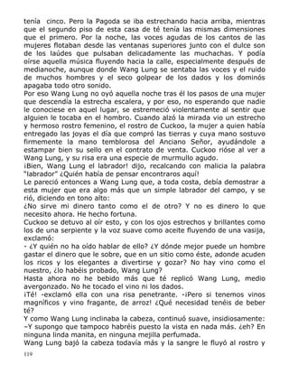 tenía cinco. Pero la Pagoda se iba estrechando hacia arriba, mientras
que el segundo piso de esta casa de té tenía las mismas dimensiones
que el primero. Por la noche, las voces agudas de los cantos de las
mujeres flotaban desde las ventanas superiores junto con el dulce son
de los laúdes que pulsaban delicadamente las muchachas. Y podía
oírse aquella música fluyendo hacia la calle, especialmente después de
medianoche, aunque donde Wang Lung se sentaba las voces y el ruido
de muchos hombres y el seco golpear de los dados y los dominós
apagaba todo otro sonido.
Por eso Wang Lung no oyó aquella noche tras él los pasos de una mujer
que descendía la estrecha escalera, y por eso, no esperando que nadie
le conociese en aquel lugar, se estremeció violentamente al sentir que
alguien le tocaba en el hombro. Cuando alzó la mirada vio un estrecho
y hermoso rostro femenino, el rostro de Cuckoo, la mujer a quien había
entregado las joyas el día que compró las tierras y cuya mano sostuvo
firmemente la mano temblorosa del Anciano Señor, ayudándole a
estampar bien su sello en el contrato de venta. Cuckoo rióse al ver a
Wang Lung, y su risa era una especie de murmullo agudo.
¡Bien, Wang Lung el labrador! dijo, recalcando con malicia la palabra
“labrador” ¿Quién había de pensar encontraros aquí!
Le pareció entonces a Wang Lung que, a toda costa, debía demostrar a
esta mujer que era algo más que un simple labrador del campo, y se
rió, diciendo en tono alto:
¿No sirve mi dinero tanto como el de otro? Y no es dinero lo que
necesito ahora. He hecho fortuna.
Cuckoo se detuvo al oír esto, y con los ojos estrechos y brillantes como
los de una serpiente y la voz suave como aceite fluyendo de una vasija,
exclamó:
- ¿Y quién no ha oído hablar de ello? ¿Y dónde mejor puede un hombre
gastar el dinero que le sobre, que en un sitio como éste, adonde acuden
los ricos y los elegantes a divertirse y gozar? No hay vino como el
nuestro, ¿lo habéis probado, Wang Lung?
Hasta ahora no he bebido más que té replicó Wang Lung, medio
avergonzado. No he tocado el vino ni los dados.
¡Té! -exclamó ella con una risa penetrante. -¡Pero si tenemos vinos
magníficos y vino fragante, de arroz! ¿Qué necesidad tenéis de beber
té?
Y como Wang Lung inclinaba la cabeza, continuó suave, insidiosamente:
–Y supongo que tampoco habréis puesto la vista en nada más. ¿eh? En
ninguna linda manita, en ninguna mejilla perfumada.
Wang Lung bajó la cabeza todavía más y la sangre le fluyó al rostro y
119

 