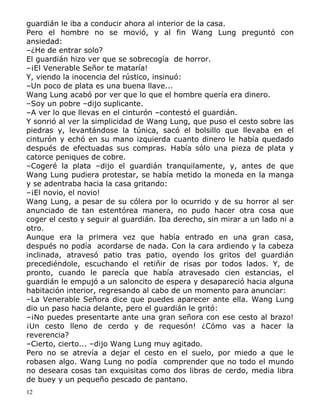 guardián le iba a conducir ahora al interior de la casa.
Pero el hombre no se movió, y al fin Wang Lung preguntó con
ansiedad:
–¿He de entrar solo?
El guardián hizo ver que se sobrecogía de horror.
–¡El Venerable Señor te mataría!
Y, viendo la inocencia del rústico, insinuó:
–Un poco de plata es una buena llave...
Wang Lung acabó por ver que lo que el hombre quería era dinero.
–Soy un pobre –dijo suplicante.
–A ver lo que llevas en el cinturón –contestó el guardián.
Y sonrió al ver la simplicidad de Wang Lung, que puso el cesto sobre las
piedras y, levantándose la túnica, sacó el bolsillo que llevaba en el
cinturón y echó en su mano izquierda cuanto dinero le había quedado
después de efectuadas sus compras. Había sólo una pieza de plata y
catorce peniques de cobre.
–Cogeré la plata –dijo el guardián tranquilamente, y, antes de que
Wang Lung pudiera protestar, se había metido la moneda en la manga
y se adentraba hacia la casa gritando:
–¡El novio, el novio!
Wang Lung, a pesar de su cólera por lo ocurrido y de su horror al ser
anunciado de tan estentórea manera, no pudo hacer otra cosa que
coger el cesto y seguir al guardián. Iba derecho, sin mirar a un lado ni a
otro.
Aunque era la primera vez que había entrado en una gran casa,
después no podía acordarse de nada. Con la cara ardiendo y la cabeza
inclinada, atravesó patio tras patio, oyendo los gritos del guardián
precediéndole, escuchando el retiñir de risas por todos lados. Y, de
pronto, cuando le parecía que había atravesado cien estancias, el
guardián le empujó a un saloncito de espera y desapareció hacia alguna
habitación interior, regresando al cabo de un momento para anunciar:
–La Venerable Señora dice que puedes aparecer ante ella. Wang Lung
dio un paso hacia delante, pero el guardián le gritó:
–¡No puedes presentarte ante una gran señora con ese cesto al brazo!
¡Un cesto lleno de cerdo y de requesón! ¿Cómo vas a hacer la
reverencia?
–Cierto, cierto... –dijo Wang Lung muy agitado.
Pero no se atrevía a dejar el cesto en el suelo, por miedo a que le
robasen algo. Wang Lung no podía comprender que no todo el mundo
no deseara cosas tan exquisitas como dos libras de cerdo, media libra
de buey y un pequeño pescado de pantano.
12

 