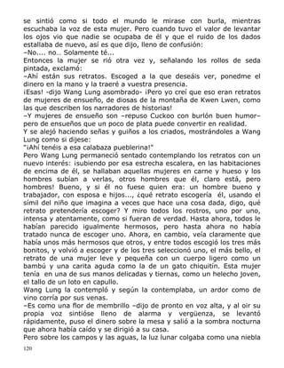se sintió como si todo el mundo le mirase con burla, mientras
escuchaba la voz de esta mujer. Pero cuando tuvo el valor de levantar
los ojos vio que nadie se ocupaba de él y que el ruido de los dados
estallaba de nuevo, así es que dijo, lleno de confusión:
–No.... no… Solamente té...
Entonces la mujer se rió otra vez y, señalando los rollos de seda
pintada, exclamó:
–Ahí están sus retratos. Escoged a la que deseáis ver, ponedme el
dinero en la mano y la traeré a vuestra presencia.
¡Esas! -dijo Wang Lung asombrado- ¡Pero yo creí que eso eran retratos
de mujeres de ensueño, de diosas de la montaña de Kwen Lwen, como
las que describen los narradores de historias!
–Y mujeres de ensueño son –repuso Cuckoo con burlón buen humor–
pero de ensueños que un poco de plata puede convertir en realidad.
Y se alejó haciendo señas y guiños a los criados, mostrándoles a Wang
Lung como si dijese:
"¡Ahí tenéis a esa calabaza pueblerina!"
Pero Wang Lung permaneció sentado contemplando los retratos con un
nuevo interés: ¡subiendo por esa estrecha escalera, en las habitaciones
de encima de él, se hallaban aquellas mujeres en carne y hueso y los
hombres subían a verlas, otros hombres que él, claro está, pero
hombres! Bueno, y si él no fuese quien era: un hombre bueno y
trabajador, con esposa e hijos..., ¿qué retrato escogería él, usando el
símil del niño que imagina a veces que hace una cosa dada, digo, qué
retrato pretendería escoger? Y miro todos los rostros, uno por uno,
intensa y atentamente, como si fueran de verdad. Hasta ahora, todos le
habían parecido igualmente hermosos, pero hasta ahora no había
tratado nunca de escoger uno. Ahora, en cambio, veía claramente que
había unos más hermosos que otros, y entre todos escogió los tres más
bonitos, y volvió a escoger y de los tres seleccionó uno, el más bello, el
retrato de una mujer leve y pequeña con un cuerpo ligero como un
bambú y una carita aguda como la de un gato chiquitín. Esta mujer
tenía en una de sus manos delicadas y tiernas, como un helecho joven,
el tallo de un loto en capullo.
Wang Lung la contempló y según la contemplaba, un ardor como de
vino corría por sus venas.
–Es como una flor de membrillo –dijo de pronto en voz alta, y al oir su
propia voz sintióse lleno de alarma y vergüenza, se levantó
rápidamente, puso el dinero sobre la mesa y salió a la sombra nocturna
que ahora había caído y se dirigió a su casa.
Pero sobre los campos y las aguas, la luz lunar colgaba como una niebla
120

 