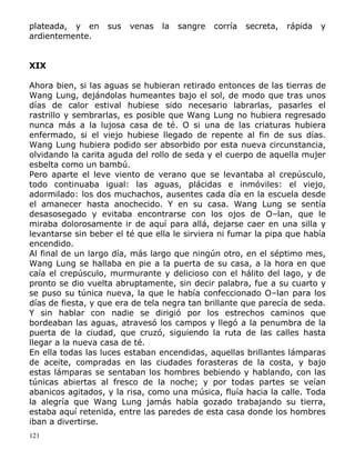 plateada, y en
ardientemente.

sus

venas

la

sangre

corría

secreta,

rápida

y

XIX
Ahora bien, si las aguas se hubieran retirado entonces de las tierras de
Wang Lung, dejándolas humeantes bajo el sol, de modo que tras unos
días de calor estival hubiese sido necesario labrarlas, pasarles el
rastrillo y sembrarlas, es posible que Wang Lung no hubiera regresado
nunca más a la lujosa casa de té. O si una de las criaturas hubiera
enfermado, si el viejo hubiese llegado de repente al fin de sus días.
Wang Lung hubiera podido ser absorbido por esta nueva circunstancia,
olvidando la carita aguda del rollo de seda y el cuerpo de aquella mujer
esbelta como un bambú.
Pero aparte el leve viento de verano que se levantaba al crepúsculo,
todo continuaba igual: las aguas, plácidas e inmóviles: el viejo,
adormilado: los dos muchachos, ausentes cada día en la escuela desde
el amanecer hasta anochecido. Y en su casa. Wang Lung se sentía
desasosegado y evitaba encontrarse con los ojos de O–lan, que le
miraba dolorosamente ir de aquí para allá, dejarse caer en una silla y
levantarse sin beber el té que ella le sirviera ni fumar la pipa que había
encendido.
Al final de un largo día, más largo que ningún otro, en el séptimo mes,
Wang Lung se hallaba en pie a la puerta de su casa, a la hora en que
caía el crepúsculo, murmurante y delicioso con el hálito del lago, y de
pronto se dio vuelta abruptamente, sin decir palabra, fue a su cuarto y
se puso su túnica nueva, la que le había confeccionado O–lan para los
días de fiesta, y que era de tela negra tan brillante que parecía de seda.
Y sin hablar con nadie se dirigió por los estrechos caminos que
bordeaban las aguas, atravesó los campos y llegó a la penumbra de la
puerta de la ciudad, que cruzó, siguiendo la ruta de las calles hasta
llegar a la nueva casa de té.
En ella todas las luces estaban encendidas, aquellas brillantes lámparas
de aceite, compradas en las ciudades forasteras de la costa, y bajo
estas lámparas se sentaban los hombres bebiendo y hablando, con las
túnicas abiertas al fresco de la noche; y por todas partes se veían
abanicos agitados, y la risa, como una música, fluía hacia la calle. Toda
la alegría que Wang Lung jamás había gozado trabajando su tierra,
estaba aquí retenida, entre las paredes de esta casa donde los hombres
iban a divertirse.
121

 
