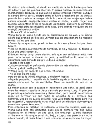 Se detuvo a la entrada, dudando en medio de la luz brillante que huía
de adentro por las puertas abiertas. Y quizás hubiera permanecido allí
marchándose después, ya que aún se sentía temeroso y tímido, aunque
la sangre corría por su cuerpo como si fuera a estallarle en las venas;
pero de las sombras al margen de la luz avanzó una mujer que había
estado apoyada negligentemente contra el portal, y esta mujer era
Cuckoo. Adelantóse al ver la figura de un hombre, pues era su cometido
traer clientes para las mujeres de la casa, pero cuando vio quién era se
encogió de hombros y dijo:
–¡Ah, es sólo el labrador!
Wang Lung se sintió herido por la displicencia de su voz, y la súbita
cólera que prendió en él le dio un valor que de otra manera no hubiese
tenido; así es que dijo:
–Bueno ¿y es que yo no puedo entrar en la casa y hacer lo que otros
hacen?
Y ella se encogió nuevamente de hombros, se rió y repuso: –Si tenéis la
plata que otros tienen, si.
Entonces Wang Lung quiso demostrarle que era suficientemente rico
para hacer lo que le viniese en gana, y metiéndose la mano en el
cinturón la sacó llena de plata y le dijo a la mujer:
–¿Basta o no basta?
Cuckoo contempló el puñado de plata y dijo sin más dilación:
–Entrad y decid cuál queréis.
Y Wang Lung, sin saber lo que decía, refunfuñó:
–No sé que quiera nada.
Pero su deseo le venció entonces, y exclamó, bajito:
–Aquella pequeña..., aquella de la barbilla aguda y la carita blanca y
rosada como una flor de membrillo. Tiene un capullo de loto en la
mano.
La mujer asintió con la cabeza y, haciéndole una seña, se abrió paso
entre las mesas, seguida a cierta distancia por Wang Lung. Al principio
le parecía que todos le miraban y observaban, pero cuando se atrevió a
mirar en derredor vio que nadie se ocupaba de el, excepto dos
hombres, uno de los cuales exclamó: "¿Es ya lo bastante tarde para ir a
las mujeres?", respondiendo otro: ¡Aquí está un individuo vigoroso que
necesita empezar temprano!"
Pero entonces se hallaban ya subiendo la estrecha escalera, cosa que
Wang Lung hizo con dificultad, pues era la primera vez que subía
escaleras en el interior de una casa. Sin embargo, cuando llegaron
arriba era lo mismo que en el piso bajo, excepto que parecía a mucha
altura cuando, al pasar frente a una ventana, se veía el cielo. La mujer
122

 