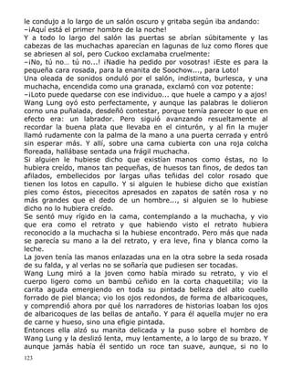 le condujo a lo largo de un salón oscuro y gritaba según iba andando:
–¡Aquí está el primer hombre de la noche!
Y a todo lo largo del salón las puertas se abrían súbitamente y las
cabezas de las muchachas aparecían en lagunas de luz como flores que
se abriesen al sol, pero Cuckoo exclamaba cruelmente:
–¡No, tú no… tú no...! ¡Nadie ha pedido por vosotras! ¡Este es para la
pequeña cara rosada, para la enanita de Soochow..., para Loto!
Una oleada de sonidos onduló por el salón, indistinta, burlesca, y una
muchacha, encendida como una granada, exclamó con voz potente:
–¡Loto puede quedarse con ese individuo... que huele a campo y a ajos!
Wang Lung oyó esto perfectamente, y aunque las palabras le dolieron
corno una puñalada, desdeñó contestar, porque temía parecer lo que en
efecto era: un labrador. Pero siguió avanzando resueltamente al
recordar la buena plata que llevaba en el cinturón, y al fin la mujer
llamó rudamente con la palma de la mano a una puerta cerrada y entró
sin esperar más. Y allí, sobre una cama cubierta con una roja colcha
floreada, hallábase sentada una frágil muchacha.
Si alguien le hubiese dicho que existían manos como éstas, no lo
hubiera creído, manos tan pequeñas, de huesos tan finos, de dedos tan
afilados, embellecidos por largas uñas teñidas del color rosado que
tienen los lotos en capullo. Y si alguien le hubiese dicho que existían
pies como éstos, piececitos apresados en zapatos de satén rosa y no
más grandes que el dedo de un hombre..., si alguien se lo hubiese
dicho no lo hubiera creído.
Se sentó muy rígido en la cama, contemplando a la muchacha, y vio
que era como el retrato y que habiendo visto el retrato hubiera
reconocido a la muchacha si la hubiese encontrado. Pero más que nada
se parecía su mano a la del retrato, y era leve, fina y blanca como la
leche.
La joven tenía las manos enlazadas una en la otra sobre la seda rosada
de su falda, y al verlas no se soñaría que pudiesen ser tocadas.
Wang Lung miró a la joven como había mirado su retrato, y vio el
cuerpo ligero como un bambú ceñido en la corta chaquetilla; vio la
carita aguda emergiendo en toda su pintada belleza del alto cuello
forrado de piel blanca; vio los ojos redondos, de forma de albaricoques,
y comprendió ahora por qué los narradores de historias loaban los ojos
de albaricoques de las bellas de antaño. Y para él aquella mujer no era
de carne y hueso, sino una efigie pintada.
Entonces ella alzó su manita delicada y la puso sobre el hombro de
Wang Lung y la deslizó lenta, muy lentamente, a lo largo de su brazo. Y
aunque jamás había él sentido un roce tan suave, aunque, si no lo
123

 