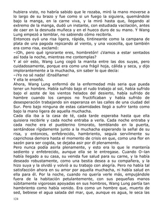 hubiera visto, no habría sabido que le rozaba, miró la mano moverse a
lo largo de su brazo y fue como si un fuego la siguiera, quemándole
bajo la manga, en la carne viva, y la miró hasta que, llegando al
extremo de la manga, dudó un instante, con estudiada vacilación, antes
de caer en la desnuda muñeca y en el hueco duro de su mano. Y Wang
Lung empezó a temblar, no sabiendo cómo recibirla.
Entonces oyó una risa ligera, rápida, tintineante como la campana de
plata de una pagoda repicando al viento, y una vocecilla, que también
era como risa, exclamó:
–¡Oh, pero qué ignorante eres, hombretón! ¿Vamos a estar sentados
así toda la noche, mientras me contemplas?
Y al oír esto, Wang Lung cogió la manita entre las dos suyas, pero
cuidadosamente, porque era como una frágil hoja, cálida y seca, y dijo
implorantemente a la muchacha, sin saber lo que decía:
–¡Yo no sé nada! ¡Enséñame!
Y ella le enseñó.
Ahora, Wang Lung enfermó de la enfermedad más seria que pueda
tener un hombre. Había sufrido bajo el rudo trabajo al sol, había sufrido
bajo el azote de los vientos helados del desierto, había sufrido de
hambre cuando los campos no fructificaban y había sufrido de
desesperación trabajando sin esperanza en las calles de una ciudad del
Sur. Pero bajo ninguna de estas calamidades llegó a sufrir tanto como
bajo la mano ligera de aquella muchacha.
Cada día iba a la casa de té, cada tarde esperaba hasta que ella
quisiera recibirle y cada noche entraba a verla. Cada noche entraba y
cada noche era el pueblerino timorato, temblando en la puerta,
sentándose rígidamente junto a la muchacha esperando la señal de su
risa, y entonces, enfebrecido, hambriento, seguía servilmente su
caprichosa demora hasta el momento de crisis en que, como una flor en
sazón para ser cogida, se dejaba asir por él plenamente.
Pero nunca podía asirla plenamente, y esto era lo que le mantenía
sediento y enfebrecido, aunque ella se le entregase. Cuando O–lan
había llegado a su casa, su venida fue salud para su carne, y la había
deseado robustamente, como una bestia desea a su compañera, y la
hizo suya y la olvidó y volvió a su trabajo con alegría. Pero no había tal
satisfacción ahora en su amor por aquella muchacha, ni había salud en
ella para él. Por la noche, cuando no quería verle más, empujándole
fuera de la habitación petulantemente, con sus pequeñas manos
súbitamente vigorosas apoyadas en sus hombros, Wang Lung partía tan
hambriento como había venido. Era como un hombre que, muerto de
sed, bebiese el agua salada del mar, que, aunque es agua, le seca las
124

 