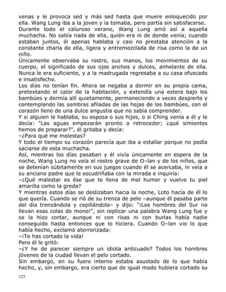 venas y le provoca sed y más sed hasta que muere enloquecido por
ella. Wang Lung iba a la joven y la tomaba, pero partía sin satisfacerse.
Durante todo el caluroso verano, Wang Lung amó así a aquella
muchacha. No sabía nada de ella, quién era ni de donde venía; cuando
estaban juntos, él apenas hablaba y casi no prestaba atención a la
constante charla de ella, ligera y entremezclada de risa como la de un
niño.
Únicamente observaba su rostro, sus manos, los movimientos de su
cuerpo, el significado de sus ojos anchos y dulces, anhelante de ella.
Nunca le era suficiente, y a la madrugada regresaba a su casa ofuscado
e insatisfecho.
Los días no tenían fin. Ahora se negaba a dormir en su propia cama,
pretextando el calor de la habitación, y extendía una estera bajo los
bambúes y dormía allí quietamente, permaneciendo a veces despierto y
contemplando las sombras afiladas de las hojas de los bambúes, con el
corazón lleno de una dulce angustia que no sabía comprender.
Y si alguien le hablaba, su esposa o sus hijos, o si Ching venía a él y le
decía: "Las aguas empezarán pronto a retroceder; ¿qué simientes
hemos de preparar?", él gritaba y decía:
–¿Para qué me molestas?
Y todo el tiempo su corazón parecía que iba a estallar porque no podía
saciarse de esta muchacha.
Así, mientras los días pasaban y él vivía únicamente en espera de la
noche, Wang Lung no veía el rostro grave de O–lan y de los niños, que
se detenían súbitamente en sus juegos cuando él se acercaba, ni veía a
su anciano padre que le escudriñaba con la mirada e inquiría:
–¿Qué malestar es ése que te llena de mal humor y vuelve tu piel
amarilla como la greda?
Y mientras estos días se deslizaban hacia la noche, Loto hacía de él lo
que quería. Cuando se rió de su trenza de pelo –aunque él pasaba parte
del día trenzándola y cepillándola– y dijo: "¡Los hombres del Sur no
llevan esas colas de mono!", sin replicar una palabra Wang Lung fue y
se la hizo cortar, aunque ni con risas ni con burlas había nadie
conseguido hasta entonces que lo hiciera. Cuando O–lan vio lo que
había hecho, exclamó aterrorizada:
–¡Te has cortado la vida!
Pero él le gritó:
–¿Y he de parecer siempre un idiota anticuado? Todos los hombres
jóvenes de la ciudad llevan el pelo cortado.
Sin embargo, en su fuero interno estaba asustado de lo que había
hecho, y, sin embargo, era cierto que de igual modo hubiera cortado su
125

 