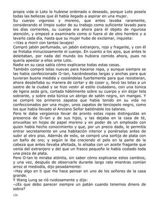 propia vida si Loto lo hubiese ordenado o deseado, porque Loto poseía
todas las bellezas que él había llegado a aspirar en una mujer.
Su cuerpo vigoroso y moreno, que antes lavaba raramente,
considerando el limpio sudor de su trabajo como suficiente lavado para
los días corrientes, su cuerpo era ahora para él objeto de rigurosa
atención, y empezó a examinarlo como si fuera el de otro hombre y a
lavarlo cada día, hasta que su mujer hubo de exclamar, inquieta:
–¡Vas a morir con tantos lavajes!
Compró jabón perfumado, un jabón extranjero, rojo y fragante, y con él
se frotaba minuciosamente el cuerpo. En cuanto a los ajos, que antes le
deleitaban, por nada del mundo los hubiera comido ahora, pues no
quería apestar a ellos ante Loto.
Nadie en su casa sabía cómo explicarse todas estas cosas.
También compró telas nuevas para hacerse ropa, y aunque siempre se
las había confeccionado O–lan, haciéndoselas largas y anchas para que
tuvieran buena medida y cosiéndolas fuertemente para que resistieran,
ahora desdeñaba su manera de cortar y de coser y, llevó las telas a un
sastre de la ciudad y se hizo vestir al estilo ciudadano, con una túnica
de ligera seda gris, cortada hábilmente sobre su cuerpo y sin dejar tela
sobrante, y sobre esta túnica un abrigo de satén negro, sin mangas. Y
se compró los primeros zapatos que había tenido en su vida no
confeccionados por una mujer, unos zapatos de terciopelo negro, como
los que había llevado el Anciano Señor batiéndole los talones.
Pero le daba vergüenza llevar de pronto estas ropas distinguidas en
presencia de O–lan y de sus hijos, y las dejaba en la casa de té,
envueltas en hojas de papel moreno y en poder de un empleado con
quien había hecho conocimiento y que, por un precio dado, le permitía
entrar secretamente en una habitación interior y ponérselas antes de
subir al otro piso. Además de esto, se compró una sortija de plata con
un baño de oro; y según le iba creciendo el pelo en la parte de la
cabeza que antes llevaba afeitada, lo alisaba con un aceite fragante que
venía del extranjero y del que un frasco pequeño le había costado toda
una pieza de plata.
Pero O-lan le miraba atónita, sin saber cómo explicarse estos cambios,
y una vez, después de observarle durante largo rato mientras comían
arroz al mediodía, dijo pesadamente:
–Hay algo en ti que me hace pensar en uno de los señores de la casa
grande.
Y Wang Lung se rió ruidosamente y dijo:
–¿Es que debo parecer siempre un patán cuando tenemos dinero de
sobra?
126

 