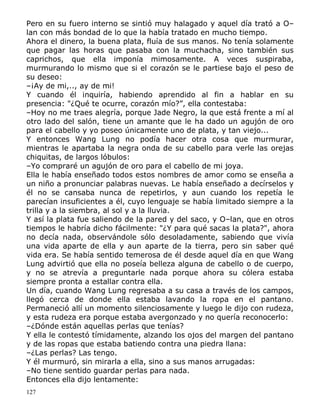Pero en su fuero interno se sintió muy halagado y aquel día trató a O–
lan con más bondad de lo que la había tratado en mucho tiempo.
Ahora el dinero, la buena plata, fluía de sus manos. No tenía solamente
que pagar las horas que pasaba con la muchacha, sino también sus
caprichos, que ella imponía mimosamente. A veces suspiraba,
murmurando lo mismo que si el corazón se le partiese bajo el peso de
su deseo:
–¡Ay de mi,.., ay de mi!
Y cuando él inquiría, habiendo aprendido al fin a hablar en su
presencia: "¿Qué te ocurre, corazón mío?”, ella contestaba:
–Hoy no me traes alegría, porque Jade Negro, la que está frente a mí al
otro lado del salón, tiene un amante que le ha dado un agujón de oro
para el cabello y yo poseo únicamente uno de plata, y tan viejo...
Y entonces Wang Lung no podía hacer otra cosa que murmurar,
mientras le apartaba la negra onda de su cabello para verle las orejas
chiquitas, de largos lóbulos:
–Yo compraré un agujón de oro para el cabello de mi joya.
Ella le había enseñado todos estos nombres de amor como se enseña a
un niño a pronunciar palabras nuevas. Le había enseñado a decírselos y
él no se cansaba nunca de repetirlos, y aun cuando los repetía le
parecían insuficientes a él, cuyo lenguaje se había limitado siempre a la
trilla y a la siembra, al sol y a la lluvia.
Y así la plata fue saliendo de la pared y del saco, y O–lan, que en otros
tiempos le habría dicho fácilmente: "¿Y para qué sacas la plata?", ahora
no decía nada, observándole sólo desoladamente, sabiendo que vivía
una vida aparte de ella y aun aparte de la tierra, pero sin saber qué
vida era. Se había sentido temerosa de él desde aquel día en que Wang
Lung advirtió que ella no poseía belleza alguna de cabello o de cuerpo,
y no se atrevía a preguntarle nada porque ahora su cólera estaba
siempre pronta a estallar contra ella.
Un día, cuando Wang Lung regresaba a su casa a través de los campos,
llegó cerca de donde ella estaba lavando la ropa en el pantano.
Permaneció allí un momento silenciosamente y luego le dijo con rudeza,
y esta rudeza era porque estaba avergonzado y no quería reconocerlo:
–¿Dónde están aquellas perlas que tenías?
Y ella le contestó tímidamente, alzando los ojos del margen del pantano
y de las ropas que estaba batiendo contra una piedra llana:
–¿Las perlas? Las tengo.
Y él murmuró, sin mirarla a ella, sino a sus manos arrugadas:
–No tiene sentido guardar perlas para nada.
Entonces ella dijo lentamente:
127

 