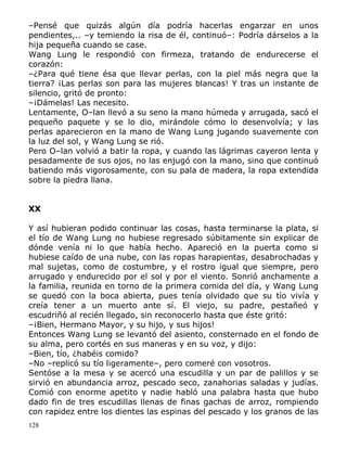 –Pensé que quizás algún día podría hacerlas engarzar en unos
pendientes,.. –y temiendo la risa de él, continuó–: Podría dárselos a la
hija pequeña cuando se case.
Wang Lung le respondió con firmeza, tratando de endurecerse el
corazón:
–¿Para qué tiene ésa que llevar perlas, con la piel más negra que la
tierra? ¡Las perlas son para las mujeres blancas! Y tras un instante de
silencio, gritó de pronto:
–¡Dámelas! Las necesito.
Lentamente, O–lan llevó a su seno la mano húmeda y arrugada, sacó el
pequeño paquete y se lo dio, mirándole cómo lo desenvolvía; y las
perlas aparecieron en la mano de Wang Lung jugando suavemente con
la luz del sol, y Wang Lung se rió.
Pero O–lan volvió a batir la ropa, y cuando las lágrimas cayeron lenta y
pesadamente de sus ojos, no las enjugó con la mano, sino que continuó
batiendo más vigorosamente, con su pala de madera, la ropa extendida
sobre la piedra llana.
XX
Y así hubieran podido continuar las cosas, hasta terminarse la plata, si
el tío de Wang Lung no hubiese regresado súbitamente sin explicar de
dónde venía ni lo que había hecho. Apareció en la puerta como si
hubiese caído de una nube, con las ropas harapientas, desabrochadas y
mal sujetas, como de costumbre, y el rostro igual que siempre, pero
arrugado y endurecido por el sol y por el viento. Sonrió anchamente a
la familia, reunida en torno de la primera comida del día, y Wang Lung
se quedó con la boca abierta, pues tenía olvidado que su tío vivía y
creía tener a un muerto ante sí. El viejo, su padre, pestañeó y
escudriñó al recién llegado, sin reconocerlo hasta que éste gritó:
–¡Bien, Hermano Mayor, y su hijo, y sus hijos!
Entonces Wang Lung se levantó del asiento, consternado en el fondo de
su alma, pero cortés en sus maneras y en su voz, y dijo:
–Bien, tío, ¿habéis comido?
–No –replicó su tío ligeramente–, pero comeré con vosotros.
Sentóse a la mesa y se acercó una escudilla y un par de palillos y se
sirvió en abundancia arroz, pescado seco, zanahorias saladas y judías.
Comió con enorme apetito y nadie habló una palabra hasta que hubo
dado fin de tres escudillas llenas de finas gachas de arroz, rompiendo
con rapidez entre los dientes las espinas del pescado y los granos de las
128

 