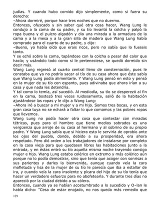 judías. Y cuando hubo comido dijo simplemente, como si fuera su
derecho:
–Ahora dormiré, porque hace tres noches que no duermo.
Entonces, ofuscado y sin saber qué otra cosa hacer, Wang Lung le
condujo a la cama de su padre, y su tío levantó la colcha y palpó la
ropa buena y el pulcro algodón y dio una mirada a la armadura de la
cama y a la mesa y a la gran silla de madera que Wang Lung había
comprado para el cuarto de su padre, y dijo:
–Bueno, yo había oído que erais ricos, pero no sabía que lo fueseis
tanto.
Y se echó sobre la cama, tapándose con la colcha a pesar del calor que
hacía; y usándolo todo como si le perteneciese, se quedó dormido sin
decir más.
Wang Lung regresó al cuarto central lleno de consternación, pues le
constaba que ya no podría sacar al tío de su casa ahora que éste sabía
que Wang Lung podía alimentarle. Y Wang Lung pensó en esto y pensó
en la mujer de su tío con espanto, pues adivinaba que ahora irían a su
casa y que nada les detendría.
Y tal como lo temía, así sucedió. Al mediodía, su tío se desperezó al fin
en la cama, bostezó tres veces ruidosamente, salió de la habitación
ajustándose las ropas y le dijo a Wang Lung:
–Ahora iré a buscar a mi mujer y a mi hijo. Somos tres bocas, y en esta
gran casa tuya no se echará a faltar lo que comamos y las pobres ropas
que llevemos.
Wang Lung no podía hacer otra cosa que contestar con miradas
tétricas, pues para el hombre que tiene medios sobrados es una
vergüenza que arroje de su casa al hermano y al sobrino de su propio
padre. Y Wang Lung sabía que si hiciera esto le serviría de oprobio ante
los ojos del pueblo, donde, debido a su prosperidad, era ahora
respetado. Pero dió orden a los trabajadores de instalarse por completo
en la casa vieja para que quedasen libres las habitaciones junto a la
entrada, y en éstas entró su tío aquella misma noche trayendo consigo
mujer e hijo. Wang Lung estaba colérico en extremo y más colérico aún
porque no lo podía demostrar, sino que tenía que acoger con sonrisas a
sus parientes y darles la bienvenida, aunque cuando veía la cara
mofletuda y lisa de la mujer de su tío le parecía que iba a estallar de
ira, y cuando veía la cara insolente y pícara del hijo de su tío tenía que
hacer un verdadero esfuerzo para no abofetearla. Y durante tres días no
apareció por la ciudad debido a su cólera.
Entonces, cuando ya se habían acostumbrado a lo sucedido y O–lan le
había dicho: "Cesa de estar enojado, no nos queda más remedio que
129

 