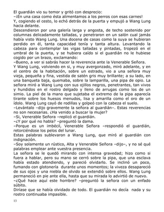 El guardián vio su temor y gritó con desprecio:
–¡En una casa como ésta alimentamos a los perros con esas carnes!
Y, cogiendo el cesto, lo echó detrás de la puerta y empujó a Wang Lung
hacia delante.
Descendieron por una galería larga y angosta, de techo sostenido por
columnas delicadamente talladas, y penetraron en un salón cual jamás
había visto Wang Lung. Una docena de casas como la suya se hubieran
perdido en él, tanta capacidad tenía y tanta altura. Levantando la
cabeza para contemplar las vigas talladas y pintadas, tropezó en el
umbral de la puerta, y se hubiera caído si el guardián no le hubiese
cogido por un brazo, exclamando:
–Bueno, a ver si sabrás hacer la reverencia ante la Venerable Señora.
Y Wang Lung, volviendo en si, y muy avergonzado, miró adelante, y en
el centro de la habitación, sobre un estrado, vio a una señora muy
vieja, pequeña y fina, vestida de satén gris muy brillante; a su lado, en
una banqueta baja, quemaba, sobre la lamparilla, una pipa de opio. La
señora miró a Wang Lung con sus ojillos negros, penetrantes, tan vivos
y hundidos en el rostro delgado y lleno de arrugas como los de un
simio. La piel de la mano que sujetaba el extremo de la pipa aparecía
tirante sobre los huesos menudos, lisa y amarilla como el oro de un
ídolo. Wang Lung cayó de rodillas y golpeó con la cabeza el suelo.
–Levántalo –dijo gravemente la señora al guardián–. Estas reverencias
no son necesarias. ¿Ha venido a buscar la mujer?
–Si, Venerable Señora –replicó el guardián.
–¿Y por qué no habla? –preguntó la dama.
–Porque es un imbécil, Venerable Señora –respondió el guardián,
retorciéndose los pelos del lunar.
Estas palabras sublevaron a Wang Lung, que miró al guardián con
indignación.
–Soy solamente un rústico, Alta y Venerable Señora –dijo–, y no sé qué
palabras emplear ante vuestra presencia.
La señora se le quedó mirando con intensa gravedad; hizo como si
fuera a hablar, pero su mano se cerró sobre la pipa, que una esclava
había estado atendiendo, y pareció olvidarlo. Se inclinó un poco,
fumando con glotonería durante unos momentos; la viveza desapareció
de sus ojos y una niebla de olvido se extendió sobre ellos. Wang Lung
permaneció en pie ante ella, hasta que su mirada lo advirtió de nuevo.
–¿Qué hace aquí este hombre? –preguntó la señora con un enfado
súbito.
Diríase que se había olvidado de todo. El guardián no decía nada y su
rostro continuaba impasible.
13

 