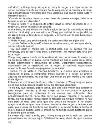 sufrirlos", y Wang Lung vio que su tío y la mujer y el hijo de su tío
serían suficientemente corteses a fin de asegurarse la comida y la casa,
sus pensamientos volvieron con más violencia que nunca hacia Loto y
exclamó para sí:
"Cuando un hombre tiene su casa llena de perros salvajes debe ir a
buscar la paz en otro sitio."
Y toda la fiebre y la angustia de antes volvió a tomar posesión de él y
todavía su amor no podía ser saciado.
Ahora bien, lo que O–lan no había sabido ver por la simplicidad de su
espíritu, ni el viejo por sus años, ni Ching por lealtad, la mujer del tío
de Wang Lung lo descubrió en seguida, y exclamó con la risa bailándole
en los ojos:
–¡Ahora Wang Lung está tratando de cortar una flor en algún sitio!
Y cuando O–lan se la quedó mirando humildemente, sin comprenderla,
se rió y dijo de nuevo:
–Hay que abrir el melón por la mitad para que tú puedas ver las
simientes, ¿no es eso? Pues bien, claramente: ¡tu marido está loco por
otra mujer!
Wang Lung oyó a través de la ventana de su cuarto como la mujer de
su tío decía esto en el patio, cierta mañana en que él yacía en la cama
medio adormilado y consumido de amor. Despertóse rápidamente,
asombrado de la sagacidad de la mujer, y continuó escuchando
mientras la voz fluía de su garganta como aceite:
–Bueno, yo he visto a muchos hombres, y cuando uno empieza a
cepillarse el pelo, a comprarse trajes nuevos y a llevar de pronto
zapatos de terciopelo, es que hay una mujer de por medio y no cabe
duda alguna...
Entonces se oyó la voz de O–lan, rota y confusa, y Wang Lung no pudo
oír lo que decía, pero la mujer de su tío continuó diciendo:
–Y no hay que pensar, pobre tonta, que una sola mujer sea suficiente
para ningún hombre, y si esa mujer se ha consumido y agotado
trabajando para él, entonces le es menos que suficiente. Sus
pensamientos huyen hacia otra parte con mayor rapidez, y tú, pobre
tonta, no has podido nunca llenar la fantasía de ningún hombre ni has
sido para el tuyo otra cosa que una bestia de trabajo. Y no debes
quejarte si ahora que tiene dinero compra a otra mujer y la trae a su
casa, pues todos los hombres son iguales y lo mismo hubiera hecho el
mío si hubiese podido, pero el infeliz no ha tenido nunca bastante plata
ni siquiera para comer.
La mujer dijo esto y más, pero Wang Lung ya no lo oyó por que su
pensamiento se detuvo aquí. Súbitamente veía ahora de qué manera
130

 