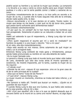 podría saciar su hambre y su sed de la mujer que amaba. La compraría
y la llevaría a su casa y sería su único dueño para que ningún hombre
pudiese ir a ella y así le sería posible comer y beber y saciarse de su
amor.
Levantóse inmediatamente de la cama y le hizo seña en secreto a la
mujer de su tío, y cuando ella le hubo seguido más allá de la entrada,
donde nadie podía oírle, le dijo:
–Estuve escuchando y oí lo que decíais en el patio. Tenéis razón: la
mujer que tengo no me basta, y ¿por qué no he de tener otra, puesto
que poseo tierra suficiente para alimentarnos todos?
Ella contestó vehementemente:
–¿Y por qué no, en verdad? Así lo han hecho todos los hombres que
han prosperado. Solamente el pobre se ve reducido a beber de un solo
vaso.
Habló así sabiendo lo que él respondería, y Wang Lung dijo tal como
esperaba:
–¿Pero quién negociará el asunto por mí y será mi mediador? Un
hombre no puede ir a una mujer y decirle: "Ven a mi casa".
Al oír esto, ella dijo instantáneamente:
–Deja este asunto en mis manos. Dime solamente de qué mujer se
trata y yo lo arreglaré todo.
Entonces Wang Lung contestó de mala gana y tímidamente, porque
jamás había pronunciado su nombre en voz alta delante de nadie:
–Es la mujer llamada Loto.
Le parecía a Wang Lung que todo el mundo tenía que haber oído hablar
de Loto, olvidando que sólo dos lunas atrás él mismo ignoraba su
existencia. Se mostró impaciente, por lo tanto, cuando la mujer de su
tío inquirió:
–¿Y dónde vive?
–¿Donde ha de vivir –repuso él con aspereza– sino en la gran casa de
té de la calle principal de la ciudad?
–¿Esa que se llama "Casa de las Flores"?
–¿Y qué otra? –repuso Wang Lung.
La mujer musitó un momento, mientras se tiraba del labio inferior, y al
fin dijo:
–No conozco a nadie allí. Tendré que buscar un medio... ¿Quién es el
guardián de esa mujer?
Y cuando Wang Lung le dijo que era Cuckoo, la que había sido esclava
de la casa grande, ella se rió y dijo:
–¡Ah! ¿Con que aquélla? ¿Es a eso a lo que se dedicó después que el
Anciano Señor se le murió en su cama una noche? Bueno, es algo digno
131

 