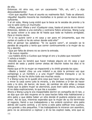 de ella.
Entonces rió otra vez, con un cacareante “¡Eh, eh, eh!", y dijo
descuidadamente:
–¡Con que aquélla! Pues el asunto es realmente fácil. Todo se allanará.
¡Aquélla! Aquélla movería las montañas si le ponen en la mano dinero
suficiente.
Y al oír esto, Wang Lung sintió que la boca se le secaba de pronto y la
voz le salió como un murmullo:
–¡Plata, pues! ¡Plata y oro! ¡Cualquier cosa, hasta el precio de mi tierra!
Entonces, debido a una extraña y contraria fiebre amorosa, Wang Lung
no quiso volver a la casa de té hasta que todo se hubiera arreglado.
Para si mismo decía:
"¡Y si no quiere venir a mi casa y ser para mí únicamente, que me
corten el cuello si he de volver donde está ella!"
Pero al pensar las palabras: "Si no quiere venir", el corazón se le
paraba de angustia y tenía que correr continuamente a la mujer de su
tío y decirle:
–Que por falta de dinero no se cierre la entrada.
Y de nuevo repetía:
–¿Le habéis dicho a Cuckoo que tengo el oro y la plata que necesite?
Y volvía a insistir:
–Decidle que no tendrá que hacer trabajo alguno en mi casa y que
vestirá de seda y podrá comer aletas de tiburón todos los días si lo
desea...
Hasta que al fin la mujer se impacientó y le chilló girando los ojos:
–¡Basta y basta! ¿Soy yo una imbécil o es ésta la primera vez que
compongo a un hombre y a una mujer? Déjame tranquila y yo lo
arreglaré. Ya les he dicho todo eso muchas veces.
Y a Wang Lung no le quedó otra cosa que hacer que morderse las uñas
y mirar la casa como Loto la miraría, y dio órdenes a O–lan de hacer
esto y lo otro, de barrer, de lavar, de cambiar de sitio sillas y mesas
hasta que la pobre mujer se aterrorizó, pues bien sabía ahora, aunque
él no daba explicaciones, lo que iba a suceder.
Ahora a Wang Lung le era insoportable dormir en compañía de O–lan, y
se dijo que con dos mujeres en la casa hacían falta más habitaciones y
otro patio y que debía haber un sitio donde él pudiera aislarse con su
amor. Así es que, mientras esperaba que la mujer de su tío terminase
el negocio, llamó a sus trabajadores y les ordenó construir otro patio
detrás del cuarto central, y en torno a este patio edificar tres cuartos,
uno grande y dos pequeños. Y los trabajadores le miraron con asombro,
pero no se atrevieron a replicar y él no les explicó nada, sino que se
132

 