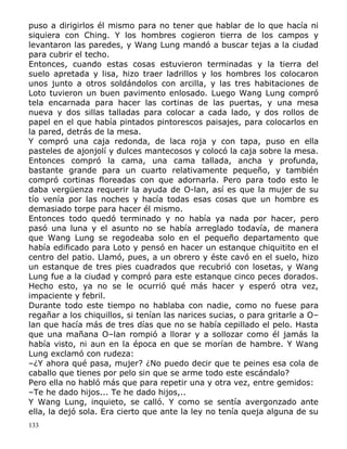 puso a dirigirlos él mismo para no tener que hablar de lo que hacía ni
siquiera con Ching. Y los hombres cogieron tierra de los campos y
levantaron las paredes, y Wang Lung mandó a buscar tejas a la ciudad
para cubrir el techo.
Entonces, cuando estas cosas estuvieron terminadas y la tierra del
suelo apretada y lisa, hizo traer ladrillos y los hombres los colocaron
unos junto a otros soldándolos con arcilla, y las tres habitaciones de
Loto tuvieron un buen pavimento enlosado. Luego Wang Lung compró
tela encarnada para hacer las cortinas de las puertas, y una mesa
nueva y dos sillas talladas para colocar a cada lado, y dos rollos de
papel en el que había pintados pintorescos paisajes, para colocarlos en
la pared, detrás de la mesa.
Y compró una caja redonda, de laca roja y con tapa, puso en ella
pasteles de ajonjolí y dulces mantecosos y colocó la caja sobre la mesa.
Entonces compró la cama, una cama tallada, ancha y profunda,
bastante grande para un cuarto relativamente pequeño, y también
compró cortinas floreadas con que adornarla. Pero para todo esto le
daba vergüenza requerir la ayuda de O-lan, así es que la mujer de su
tío venía por las noches y hacía todas esas cosas que un hombre es
demasiado torpe para hacer él mismo.
Entonces todo quedó terminado y no había ya nada por hacer, pero
pasó una luna y el asunto no se había arreglado todavía, de manera
que Wang Lung se regodeaba solo en el pequeño departamento que
había edificado para Loto y pensó en hacer un estanque chiquitito en el
centro del patio. Llamó, pues, a un obrero y éste cavó en el suelo, hizo
un estanque de tres pies cuadrados que recubrió con losetas, y Wang
Lung fue a la ciudad y compró para este estanque cinco peces dorados.
Hecho esto, ya no se le ocurrió qué más hacer y esperó otra vez,
impaciente y febril.
Durante todo este tiempo no hablaba con nadie, como no fuese para
regañar a los chiquillos, si tenían las narices sucias, o para gritarle a O–
lan que hacía más de tres días que no se había cepillado el pelo. Hasta
que una mañana O–lan rompió a llorar y a sollozar como él jamás la
había visto, ni aun en la época en que se morían de hambre. Y Wang
Lung exclamó con rudeza:
–¿Y ahora qué pasa, mujer? ¿No puedo decir que te peines esa cola de
caballo que tienes por pelo sin que se arme todo este escándalo?
Pero ella no habló más que para repetir una y otra vez, entre gemidos:
–Te he dado hijos... Te he dado hijos,..
Y Wang Lung, inquieto, se calló. Y como se sentía avergonzado ante
ella, la dejó sola. Era cierto que ante la ley no tenía queja alguna de su
133

 