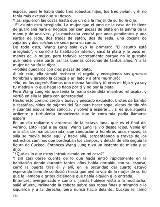 esposa, pues le había dado tres robustos hijos, los tres vivían, y él no
tenía más excusa que su deseo.
Y así siguieron las cosas hasta que un día la mujer de su tío le dijo:
–El asunto está arreglado. La mujer que el amo de la casa de té tiene
de guardiana hará el negocio por cien piezas de plata en la palma de la
mano y de una vez, y la muchacha vendrá por unos pendientes y una
sortija de jade, dos trajes de satén, dos de seda, una docena de
zapatos y dos colchas de seda para su cama.
De todo esto, Wang Lung sólo oyó lo primero: "El asunto está
arreglado", y corrió a la habitación interior, sacó la plata y la puso en
manos de la mujer, pero todavía secretamente porque no le gustaba
que nadie viese partir así las buenas cosechas de tantos años. Y a la
mujer de su tío le dijo:
–Podéis quedaros con diez piezas de plata.
Al oír esto, ella simuló rechazar el regalo y encogiendo sus gruesos
hombros y girando la cabeza a un lado y a otro murmuró:
–No, no las cogeré. Somos una misma familia y tú eres mi hijo y yo soy
tu madre y lo que hago lo hago por ti y no por la plata.
Pero Wang Lung vio que tenía la mano extendida mientras rehusaba, y
vertió en ella la plata con generosidad.
Hecho esto compro cerdo y buey, y pescado exquisito, brotes de bambú
y castañas, nidos de pájaros del Sur para hacer sopa, aletas de tiburón
y cuantas exquisiteces conocía, y volvió a esperar..., si es que aquella
ardiente y turbulenta impaciencia que le consumía podía llamarse
espera.
En un día radiante y ardoroso de la octava luna, que es el final del
verano, Loto llegó a su casa. Wang Lung la vio desde lejos. Venía en
una silla de manos cerrada, que conducían a hombros unos mozos; la
silla se movía hacia aquí y hacia allá, serpenteando a través de los
estrechos caminos que bordeaban los campos, y detrás de ella seguía la
figura de Cuckoo. Entonces Wang Lung tuvo un instante de miedo y se
dijo:
"¿Qué es lo que estoy introduciendo en mi casa?"
Y sin casi darse cuenta de lo que hacía entró rápidamente en la
habitación donde durante tantos años había dormido con su esposa,
cerró la puerta tras él y allí, en la oscuridad del cuarto estuvo
esperando lleno de confusión hasta que oyó la voz de la mujer de su tío
que lo llamaba a gritos diciéndole que había alguien a la entrada.
Entonces, avergonzado y como si jamás hubiese visto a la muchacha,
salió afuera, inclinando la cabeza sobre sus ropas finas y mirando a la
izquierda y a la derecha, pero nunca hacia delante. Cuckoo le llamó
134

 