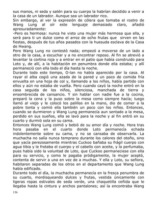 sus manos, ni seda y satén para su cuerpo la habrían decidido a venir a
la casa de un labrador. Aunque sea un labrador rico.
Sin embargo, al ver la expresión de cólera que tomaba el rostro de
Wang Lung al oír este lenguaje demasiado claro, añadió
apresuradamente:
-Pero es hermosa: nunca he visto una mujer más hermosa que ella, y
será para ti un dulce como el arroz de ocho frutas que sirven en las
fiestas, después de tus años pasados con la huesuda esclava de la Casa
de Hwang.
Pero Wang Lung no contestó nada; empezó a moverse de un lado a
otro de la casa, a escuchar y a no encontrar reposo. Al fin se atrevió a
levantar la cortina roja y a entrar en el patio que había construido para
Loto y, de allí, a la habitación en penumbra donde ella estaba; y allí
permaneció con ella todo el día hasta la noche.
Durante todo este tiempo, O-lan no había aparecido por la casa. Al
rayar el alba cogió una azada de la pared y un poco de comida fría
envuelta en una hoja de col y, llamando a los niños, había partido con
ellos y aún no estaba de vuelta. Pero cuando cayó la noche entró en la
casa seguida de los niños, silenciosa, manchada de tierra y
ensombrecida de cansancio. Y sin hablar con nadie fue a la cocina,
preparó la cena y la puso sobre la mesa como siempre hacía; luego
llamó al viejo y le colocó los palillos en la mano, dio de comer a la
pobre tonta y comió ella también un poco con los niños. Entonces,
cuando se durmieron y Wang Lung permanecía aun sentado a la mesa,
perdido en sus sueños, ella se lavó para la noche y al fin entró en su
cuarto y durmió sola en su cama.
Entonces Wang Lung comió y bebió de su amor día y noche. Hora tras
hora pasaba en el cuarto donde Loto permanecía echada
indolentemente sobre su cama, y no se cansaba de observarla. La
muchacha no salía nunca temprano durante los calores del otoño, sino
que yacía perezosamente mientras Cuckoo bañaba su frágil cuerpo con
agua tibia y le frotaba el cuerpo y el cabello con aceite, y la perfumaba,
pues había sido la voluntad de Loto, que Cuckoo permaneciese con ella
para su servicio, y como le pagaba pródigamente, la mujer aceptó,
contenta de servir a una en vez de a muchas. Y ella y Loto, su señora,
habitaron separadas de los otros en el departamento que Wang Lung
había edificado.
Durante todo el día, la muchacha permanecía en la fresca penumbra de
su cuarto, mordisqueando dulces y frutas, vestida únicamente con
ligeras ropas estivales de seda verde, una chaquetilla ceñida que le
llegaba hasta la cintura y anchos pantalones; así la encontraba Wang
136

 