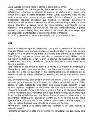 Lung cuando venía a verla y comía y bebía de su amor.
Luego, cuando el sol se ponía, Loto rechazaba su señor con linda
petulancia, y Cuckoo la bañaba de nuevo, la perfumaba y ponía ropa
fresca de la que le había regalado Wang Lung: suavísima seda blanca
junto a su carne y, para el exterior, seda color de melocotón, y para los
piececitos, zapatos bordados que Cuckoo le calzaba. Entonces la
muchacha salía al patio y examinaba el pequeño estanque con sus cinco
peces dorados, y Wang Lung la contemplaba, asombrado de la
maravilla que poseía. La muchacha pasaba, cimbreándose, a pasos
menudos, y para Wang Lung no había en el mundo belleza mayor que
sus piececitos puntiagudos y sus manos finas y frágiles.
Y comió y bebió de su amor y se regaló solo y se sintió saciado.
XXI
No era de suponer que la llegada de Loto y de su servidora Cuckoo a la
casa de Wang Lung pudiera realizarse sin discordia, ya que más de una
mujer bajo el mismo techo implica siempre una amenaza de disturbio.
Pero Wang Lung no lo había previsto, y aunque se percataba, por la
expresión sombría de O-lan y por la acritud de Cuckoo, de que algo
sucedía, no hacía caso de ello ni concedía atención a nadie mientras su
deseo le poseía.
Pero cuando el día cedía el paso a la noche y la noche al amanecer y
Wang Lung veía que era verdad que Loto continuaba en su casa;
cuando las lunas se sucedían y ella permanecía allí, al alcance de su
mano, su sed de amor calmóse un tanto y vio cosas que nunca había
visto.
Vio, primeramente, que existía enemistad entre O-lan y Cuckoo. Esto
fue una gran sorpresa para él, pues se hallaba preparado a que O-lan
odiase a Loto, habiendo oído decir que estas cosas ocurrían y que
incluso algunas mujeres se ahorcaban de una viga cuando el marido
traía una segunda mujer a la casa, y otras reñían y le hacían al hombre
la vida imposible para vengarse de lo que había hecho, de manera que
él se sentía satisfecho de que O-lan fuese al menos silenciosa y no
encontrase palabras de acusación contra él. Pero lo que no se había
figurado era que aunque O-lan pudiera permanecer callada respecto a
Loto, su cólera hallaría una válvula de escape en Cuckoo.
Ahora bien, Wang Lung había pensado solamente en Loto cuando la
joven le suplicó:
–Déjeme conservar a esta mujer como mi servidora, ya que estoy sola
137

 