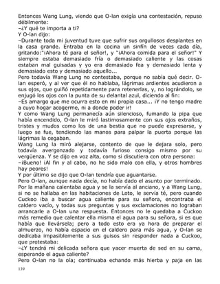 Entonces Wang Lung, viendo que O-lan exigía una contestación, repuso
débilmente:
–¿Y qué te importa a ti?
Y O-lan dijo:
–Durante toda mi juventud tuve que sufrir sus orgullosos desplantes en
la casa grande. Entraba en la cocina un sinfín de veces cada día,
gritando:"¡Ahora té para el señor!, y "¡Ahora comida para el señor!" Y
siempre estaba demasiado fría o demasiado caliente y las cosas
estaban mal guisadas y yo era demasiado fea y demasiado lenta y
demasiado esto y demasiado aquello...
Pero todavía Wang Lung no contestaba, porque no sabía qué decir. Olan esperó, y al ver que él no hablaba, lágrimas ardientes acudieron a
sus ojos, que guiñó repetidamente para retenerlas, y, no lográndolo, se
enjugó los ojos con la punta de su delantal azul, diciendo al fin:
–Es amargo que me ocurra esto en mi propia casa... ¡Y no tengo madre
a cuyo hogar acogerme, ni a donde poder ir!
Y como Wang Lung permanecía aún silencioso, fumando la pipa que
había encendido, O-lan le miró lastimosamente con sus ojos extraños,
tristes y mudos como los de una bestia que no puede expresarse, y
luego se fue, tendiendo las manos para palpar la puerta porque las
lágrimas la cegaban.
Wang Lung la miró alejarse, contento de que le dejara solo, pero
todavía avergonzado y todavía furioso consigo mismo por su
vergüenza. Y se dijo en voz alta, como si discutiera con otra persona:
–¡Bueno! ¡Al fin y al cabo, no he sido malo con ella, y otros hombres
hay peores!
Y por último se dijo que O-lan tendría que aguantarse.
Pero O-lan, aunque nada decía, no había dado el asunto por terminado.
Por la mañana calentaba agua y se la servía al anciano, y a Wang Lung,
si no se hallaba en las habitaciones de Loto, le servía té, pero cuando
Cuckoo iba a buscar agua caliente para su señora, encontraba el
caldero vacío, y todas sus preguntas y sus exclamaciones no lograban
arrancarle a O-lan una respuesta. Entonces no le quedaba a Cuckoo
más remedio que calentar ella misma el agua para su señora, si es que
había que llevársela; pero a todo esto era ya hora de preparar el
almuerzo, no había espacio en el caldero para más agua, y O-lan se
dedicaba impasiblemente a sus guisos sin responder nada a Cuckoo,
que protestaba:
–¿Y tendrá mi delicada señora que yacer muerta de sed en su cama,
esperando el agua caliente?
Pero O-lan no la oía; continuaba echando más hierba y paja en las
139

 