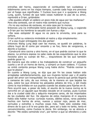 entrañas del horno, esparciendo el combustible tan cuidadosa y
hábilmente como en los viejos tiempos, cuando cada hoja era preciosa
por el fuego que significaba. Y Cuckoo tuvo que ir a quejarse a Wang
Lung, quien, furioso de que tales cosas nublaran la paz de su amor,
reprendió a O-lan, gritándole:
–¿No puedes añadir al caldero un poco más de agua por las mañanas?
Pero ella contestó, con el rostro más sombrío que nunca:
–Yo no soy esclava de esclavas, en esta casa por lo menos.
Entonces una ira irrefrenable tomó posesión de Wang Lung, y cogiendo
a O-lan por los hombros la sacudió con fuerza y dijo:
–¡No seas estúpida! El agua no es para la sirvienta, sino para su
señora.
O-lan sufrió su violencia mirándole al rostro y dijo simplemente:
–¡Y a esa mujer entregaste mis dos perlas!
Entonces Wang Lung dejó caer las manos, se quedó sin palabras, la
cólera huyó de él como por encanto y se fue, lleno de vergüenza, a
decirle a Cuckoo:
–Construiré otra cocina y otro horno, en el que podrás cocinar lo que te
plazca. La primera esposa no sabe nada de las exquisiteces que la otra
necesita para su cuerpo de flor.... exquisiteces de las que también
podrás gozar tú.
De manera que dio orden a los trabajadores de construir un pequeño
cuarto y en él un horno de tierra, y compró un buen caldero. Y Cuckoo
se sintió contenta porque Wang Lung había dicho: "Podrás cocinar lo
que te plazca".
En cuanto a Wang Lung, se dijo que por fin las cosas habían sido
arregladas satisfactoriamente, que sus mujeres tenían paz y él podría
gozar del amor con tranquilidad. De nuevo le parecía que jamás llegaría
a cansarse de Loto, de sus mimos, de la manera en que bajaba los
ojos, sobre los que diríanse los párpados pétalos de lirio, y del modo
como la risa brillaba en sus pupilas cuando las alzaba para fijarlas en él.
Pero ocurrió que, a pesar de todo, el asunto de la nueva cocina se le
convirtió en un aguijón que llevaba clavado en el cuerpo, pues Cuckoo
iba a la ciudad cada día y adquiría manjares caros, de los importados
de las ciudades del Sur. De algunos de estos manjares él ni siquiera
había oído hablar nunca: curiosas nueces, dátiles secos, raros pasteles
hechos con harina de arroz, nueces y azúcar rojo, peces de mar,
cornudos y extraños y muchas cosas más. Todo esto costaba más
dinero de lo que a él le era grato dar, pero así y todo no tanto, tenía el
convencimiento, como Cuckoo le decía. Sin embargo, no se atrevía a
decirle: "Me estáis comiendo vivo", por temor a que se ofendiera y Loto
140

 
