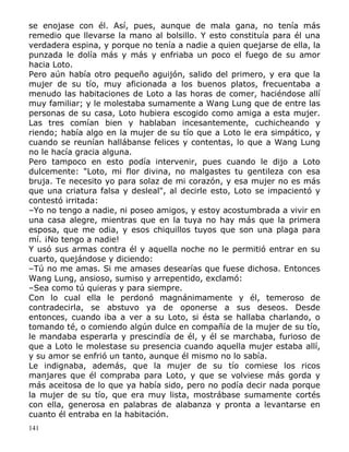 se enojase con él. Así, pues, aunque de mala gana, no tenía más
remedio que llevarse la mano al bolsillo. Y esto constituía para él una
verdadera espina, y porque no tenía a nadie a quien quejarse de ella, la
punzada le dolía más y más y enfriaba un poco el fuego de su amor
hacia Loto.
Pero aún había otro pequeño aguijón, salido del primero, y era que la
mujer de su tío, muy aficionada a los buenos platos, frecuentaba a
menudo las habitaciones de Loto a las horas de comer, haciéndose allí
muy familiar; y le molestaba sumamente a Wang Lung que de entre las
personas de su casa, Loto hubiera escogido como amiga a esta mujer.
Las tres comían bien y hablaban incesantemente, cuchicheando y
riendo; había algo en la mujer de su tío que a Loto le era simpático, y
cuando se reunían hallábanse felices y contentas, lo que a Wang Lung
no le hacía gracia alguna.
Pero tampoco en esto podía intervenir, pues cuando le dijo a Loto
dulcemente: "Loto, mi flor divina, no malgastes tu gentileza con esa
bruja. Te necesito yo para solaz de mi corazón, y esa mujer no es más
que una criatura falsa y desleal", al decirle esto, Loto se impacientó y
contestó irritada:
–Yo no tengo a nadie, ni poseo amigos, y estoy acostumbrada a vivir en
una casa alegre, mientras que en la tuya no hay más que la primera
esposa, que me odia, y esos chiquillos tuyos que son una plaga para
mí. ¡No tengo a nadie!
Y usó sus armas contra él y aquella noche no le permitió entrar en su
cuarto, quejándose y diciendo:
–Tú no me amas. Si me amases desearías que fuese dichosa. Entonces
Wang Lung, ansioso, sumiso y arrepentido, exclamó:
–Sea como tú quieras y para siempre.
Con lo cual ella le perdonó magnánimamente y él, temeroso de
contradecirla, se abstuvo ya de oponerse a sus deseos. Desde
entonces, cuando iba a ver a su Loto, si ésta se hallaba charlando, o
tomando té, o comiendo algún dulce en compañía de la mujer de su tío,
le mandaba esperarla y prescindía de él, y él se marchaba, furioso de
que a Loto le molestase su presencia cuando aquella mujer estaba allí,
y su amor se enfrió un tanto, aunque él mismo no lo sabía.
Le indignaba, además, que la mujer de su tío comiese los ricos
manjares que él compraba para Loto, y que se volviese más gorda y
más aceitosa de lo que ya había sido, pero no podía decir nada porque
la mujer de su tío, que era muy lista, mostrábase sumamente cortés
con ella, generosa en palabras de alabanza y pronta a levantarse en
cuanto él entraba en la habitación.
141

 