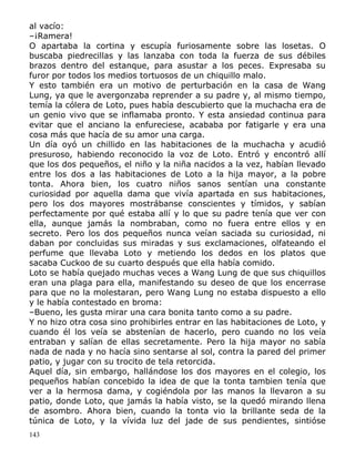 al vacío:
–¡Ramera!
O apartaba la cortina y escupía furiosamente sobre las losetas. O
buscaba piedrecillas y las lanzaba con toda la fuerza de sus débiles
brazos dentro del estanque, para asustar a los peces. Expresaba su
furor por todos los medios tortuosos de un chiquillo malo.
Y esto también era un motivo de perturbación en la casa de Wang
Lung, ya que le avergonzaba reprender a su padre y, al mismo tiempo,
temía la cólera de Loto, pues había descubierto que la muchacha era de
un genio vivo que se inflamaba pronto. Y esta ansiedad continua para
evitar que el anciano la enfureciese, acababa por fatigarle y era una
cosa más que hacía de su amor una carga.
Un día oyó un chillido en las habitaciones de la muchacha y acudió
presuroso, habiendo reconocido la voz de Loto. Entró y encontró allí
que los dos pequeños, el niño y la niña nacidos a la vez, habían llevado
entre los dos a las habitaciones de Loto a la hija mayor, a la pobre
tonta. Ahora bien, los cuatro niños sanos sentían una constante
curiosidad por aquella dama que vivía apartada en sus habitaciones,
pero los dos mayores mostrábanse conscientes y tímidos, y sabían
perfectamente por qué estaba allí y lo que su padre tenía que ver con
ella, aunque jamás la nombraban, como no fuera entre ellos y en
secreto. Pero los dos pequeños nunca veían saciada su curiosidad, ni
daban por concluidas sus miradas y sus exclamaciones, olfateando el
perfume que llevaba Loto y metiendo los dedos en los platos que
sacaba Cuckoo de su cuarto después que ella había comido.
Loto se había quejado muchas veces a Wang Lung de que sus chiquillos
eran una plaga para ella, manifestando su deseo de que los encerrase
para que no la molestaran, pero Wang Lung no estaba dispuesto a ello
y le había contestado en broma:
–Bueno, les gusta mirar una cara bonita tanto como a su padre.
Y no hizo otra cosa sino prohibirles entrar en las habitaciones de Loto, y
cuando él los veía se abstenían de hacerlo, pero cuando no los veía
entraban y salían de ellas secretamente. Pero la hija mayor no sabía
nada de nada y no hacía sino sentarse al sol, contra la pared del primer
patio, y jugar con su trocito de tela retorcida.
Aquel día, sin embargo, hallándose los dos mayores en el colegio, los
pequeños habían concebido la idea de que la tonta tambien tenía que
ver a la hermosa dama, y cogiéndola por las manos la llevaron a su
patio, donde Loto, que jamás la había visto, se la quedó mirando llena
de asombro. Ahora bien, cuando la tonta vio la brillante seda de la
túnica de Loto, y la vívida luz del jade de sus pendientes, sintióse
143

 