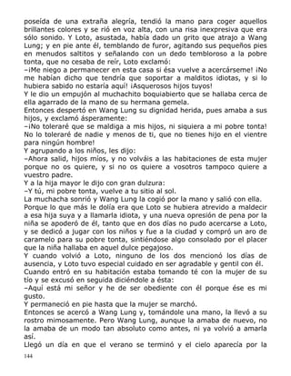 poseída de una extraña alegría, tendió la mano para coger aquellos
brillantes colores y se rió en voz alta, con una risa inexpresiva que era
sólo sonido. Y Loto, asustada, había dado un grito que atrajo a Wang
Lung; y en pie ante él, temblando de furor, agitando sus pequeños pies
en menudos saltitos y señalando con un dedo tembloroso a la pobre
tonta, que no cesaba de reír, Loto exclamó:
–¡Me niego a permanecer en esta casa si ésa vuelve a acercárseme! ¡No
me habían dicho que tendría que soportar a malditos idiotas, y si lo
hubiera sabido no estaría aquí! ¡Asquerosos hijos tuyos!
Y le dio un empujón al muchachito boquiabierto que se hallaba cerca de
ella agarrado de la mano de su hermana gemela.
Entonces despertó en Wang Lung su dignidad herida, pues amaba a sus
hijos, y exclamó ásperamente:
–¡No toleraré que se maldiga a mis hijos, ni siquiera a mi pobre tonta!
No lo toleraré de nadie y menos de ti, que no tienes hijo en el vientre
para ningún hombre!
Y agrupando a los niños, les dijo:
–Ahora salid, hijos míos, y no volváis a las habitaciones de esta mujer
porque no os quiere, y si no os quiere a vosotros tampoco quiere a
vuestro padre.
Y a la hija mayor le dijo con gran dulzura:
–Y tú, mi pobre tonta, vuelve a tu sitio al sol.
La muchacha sonrió y Wang Lung la cogió por la mano y salió con ella.
Porque lo que más le dolía era que Loto se hubiera atrevido a maldecir
a esa hija suya y a llamarla idiota, y una nueva opresión de pena por la
niña se apoderó de él, tanto que en dos días no pudo acercarse a Loto,
y se dedicó a jugar con los niños y fue a la ciudad y compró un aro de
caramelo para su pobre tonta, sintiéndose algo consolado por el placer
que la niña hallaba en aquel dulce pegajoso.
Y cuando volvió a Loto, ninguno de los dos mencionó los días de
ausencia, y Loto tuvo especial cuidado en ser agradable y gentil con él.
Cuando entró en su habitación estaba tomando té con la mujer de su
tío y se excusó en seguida diciéndole a ésta:
–Aquí está mi señor y he de ser obediente con él porque ése es mi
gusto.
Y permaneció en pie hasta que la mujer se marchó.
Entonces se acercó a Wang Lung y, tomándole una mano, la llevó a su
rostro mimosamente. Pero Wang Lung, aunque la amaba de nuevo, no
la amaba de un modo tan absoluto como antes, ni ya volvió a amarla
así.
Llegó un día en que el verano se terminó y el cielo aparecía por la
144

 