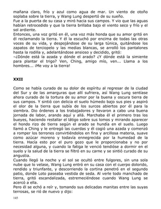 mañana claro, frío y azul como agua de mar. Un viento de otoño
soplaba sobre la tierra, y Wang Lung despertó de su sueño.
Fue a la puerta de su casa y miró hacia sus campos. Y vio que las aguas
habían retrocedido y que la tierra brillaba bajo el viento seco y frío y el
sol ardiente.
Entonces, una voz gritó en él, una voz más honda que su amor gritó en
él reclamando la tierra. Y él la escuchó por encima de todas las otras
voces de su vida, y despojándose de su larga túnica, quitándose los
zapatos de terciopelo y las medias blancas, se arrolló los pantalones
hasta la rodilla y, adelantándose ansioso y decidido, gritó:
–¿Dónde está la azada y dónde el arado? ¿Y dónde está la simiente
para plantar el trigo? Ven, Ching, amigo mío, ven... Llama a los
hombres... ¡Me voy a la tierra!
XXII
Como se había curado de su dolor de espíritu al regresar de la ciudad
del Sur y de las amarguras que allí sufriera, así Wang Lung sentíase
ahora curado de la tortura de su amor por la buena y oscura tierra de
sus campos. Y sintió con delicia el suelo húmedo bajo sus pies y aspiró
el olor de la tierra que subía de los surcos abiertos por él para la
siembra. Dio órdenes a los trabajadores y llevaron a cabo una buena
jornada de labor, arando aquí y allá. Marchaba él el primero tras los
bueyes, haciendo restallar el látigo sobre sus lomos y mirando aparecer
el hondo rizo de tierra según el arado se hundía en el suelo. Luego
llamó a Ching y le entregó las cuerdas y él cogió una azada y comenzó
a romper los terrones convirtiéndolos en fina y arcillosa materia, suave
como azúcar moreno y todavía ennegrecida por la humedad de la
tierra. Hacía esto por el puro gozo que le proporcionaba y no por
necesidad alguna, y cuando la fatiga le venció tendióse a dormir en el
suelo y la salud de la tierra se filtró en su carne y se sintió curado de su
angustia.
Cuando llegó la noche y el sol se ocultó entre fulgores, sin una sola
nube que lo velase, Wang Lung entró en su casa con el cuerpo dolorido,
rendido y triunfante, y descorriendo la cortina penetró en el segundo
patio, donde Loto paseaba vestida de seda. Al verle todo manchado de
tierra, gritó escandalizada, estremeciéndose cuando Wang Lung se
acercó a ella.
Pero él se echó a reír y, tomando sus delicadas manitas entre las suyas
terrosas, se rió de nuevo y dijo:
145

 