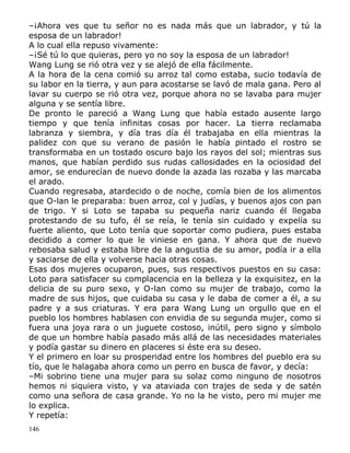 –¡Ahora ves que tu señor no es nada más que un labrador, y tú la
esposa de un labrador!
A lo cual ella repuso vivamente:
–¡Sé tú lo que quieras, pero yo no soy la esposa de un labrador!
Wang Lung se rió otra vez y se alejó de ella fácilmente.
A la hora de la cena comió su arroz tal como estaba, sucio todavía de
su labor en la tierra, y aun para acostarse se lavó de mala gana. Pero al
lavar su cuerpo se rió otra vez, porque ahora no se lavaba para mujer
alguna y se sentía libre.
De pronto le pareció a Wang Lung que había estado ausente largo
tiempo y que tenía infinitas cosas por hacer. La tierra reclamaba
labranza y siembra, y día tras día él trabajaba en ella mientras la
palidez con que su verano de pasión le había pintado el rostro se
transformaba en un tostado oscuro bajo los rayos del sol; mientras sus
manos, que habían perdido sus rudas callosidades en la ociosidad del
amor, se endurecían de nuevo donde la azada las rozaba y las marcaba
el arado.
Cuando regresaba, atardecido o de noche, comía bien de los alimentos
que O-lan le preparaba: buen arroz, col y judías, y buenos ajos con pan
de trigo. Y si Loto se tapaba su pequeña nariz cuando él llegaba
protestando de su tufo, él se reía, le tenía sin cuidado y expelía su
fuerte aliento, que Loto tenía que soportar como pudiera, pues estaba
decidido a comer lo que le viniese en gana. Y ahora que de nuevo
rebosaba salud y estaba libre de la angustia de su amor, podía ir a ella
y saciarse de ella y volverse hacia otras cosas.
Esas dos mujeres ocuparon, pues, sus respectivos puestos en su casa:
Loto para satisfacer su complacencia en la belleza y la exquisitez, en la
delicia de su puro sexo, y O-lan como su mujer de trabajo, como la
madre de sus hijos, que cuidaba su casa y le daba de comer a él, a su
padre y a sus criaturas. Y era para Wang Lung un orgullo que en el
pueblo los hombres hablasen con envidia de su segunda mujer, como si
fuera una joya rara o un juguete costoso, inútil, pero signo y símbolo
de que un hombre había pasado más allá de las necesidades materiales
y podía gastar su dinero en placeres si éste era su deseo.
Y el primero en loar su prosperidad entre los hombres del pueblo era su
tío, que le halagaba ahora como un perro en busca de favor, y decía:
–Mi sobrino tiene una mujer para su solaz como ninguno de nosotros
hemos ni siquiera visto, y va ataviada con trajes de seda y de satén
como una señora de casa grande. Yo no la he visto, pero mi mujer me
lo explica.
Y repetía:
146

 
