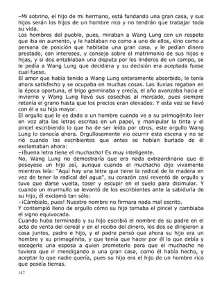 –Mi sobrino, el hijo de mi hermano, está fundando una gran casa, y sus
hijos serán los hijos de un hombre rico y no tendrán que trabajar toda
su vida.
Los hombres del pueblo, pues, miraban a Wang Lung con un respeto
que iba en aumento, y le hablaban no como a uno de ellos, sino como a
persona de posición que habitaba una gran casa, y le pedían dinero
prestado, con intereses, y consejo sobre el matrimonio de sus hijos e
hijas, y si dos entablaban una disputa por los linderos de un campo, se
le pedía a Wang Lung que decidiera y su decisión era aceptada fuese
cual fuese.
El amor que había tenido a Wang Lung enteramente absorbido, le tenía
ahora satisfecho y se ocupaba en muchas cosas. Las lluvias regaban en
la época oportuna, el trigo germinaba y crecía, el año avanzaba hacia el
invierno y Wang Lung llevó sus cosechas al mercado, pues siempre
retenía el grano hasta que los precios eran elevados. Y esta vez se llevó
con él a su hijo mayor.
El orgullo que le es dado a un hombre cuando ve a su primogénito leer
en voz alta las letras escritas en un papel, y manipular la tinta y el
pincel escribiendo lo que ha de ser leído por otros, este orgullo Wang
Lung lo conocía ahora. Orgullosamente vio ocurrir esta escena y no se
rió cuando los escribientes que antes se habían burlado de él
exclamaban ahora:
–¡Buena letra tiene el muchacho! Es muy inteligente.
No, Wang Lung no demostraría que era nada extraordinario que él
poseyese un hijo así, aunque cuando el muchacho dijo vivamente
mientras leía: "Aquí hay una letra que tiene la radical de la madera en
vez de tener la radical del agua", su corazón casi reventó de orgullo y
tuvo que darse vuelta, toser y escupir en el suelo para disimular. Y
cuando un murmullo se levantó de los escribientes ante la sabiduría de
su hijo, él exclamó tan sólo:
–¡Cámbialo, pues! Nuestro nombre no firmara nada mal escrito.
Y contempló lleno de orgullo cómo su hijo tomaba el pincel y cambiaba
el signo equivocado.
Cuando hubo terminado y su hijo escribió el nombre de su padre en el
acta de venta del cereal y en el recibo del dinero, los dos se dirigieron a
casa juntos, padre e hijo, y el padre pensó que ahora su hijo era un
hombre y su primogénito, y que tenía que hacer por él lo que debía y
escogerle una esposa a quien prometerle para que el muchacho no
tuviera que ir mendigando a una gran casa, como él había hecho, y
aceptar lo que nadie quería, pues su hijo era el hijo de un hombre rico
que poseía tierras.
147

 