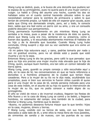 Wang Lung se dedicó, pues, a la busca de una doncella que pudiera ser
la esposa de su primogénito, pues no quería para él una mujer común y
vulgar. Le habló a Ching del asunto una noche, cuando los dos se
hallaban solos en el cuarto central haciendo cálculos sobre lo que
necesitaban comprar para la siembra de primavera y sobre lo que
tenían de simiente propia. Le habló de ello sin esperar gran ayuda, pues
sabía que Ching era demasiado simple, pero, así y todo, le conocía
bien, sabía que era leal como un perro con su amo, y era un consuelo
poderle descubrir sus pensamientos.
Ching permanecía humildemente en pie mientras Wang Lung se
sentaba a la mesa, pues a pesar de la insistencia de éste no quería,
ahora que Wang Lung era rico, sentarse en su presencia, como si
fueran dos iguales, y le escuchaba atentamente mientras él hablaba de
su hijo y de la doncella que buscaba. Cuando Wang Lung hubo
concluido, Ching suspiró y dijo con su voz vacilante que era como un
murmullo:
–Si mi pobre hija estuviera aquí, y sana, podrías tomarla por nada y
con mi gratitud encima, pero no sé dónde está y puede que esté
muerta y yo no lo sepa.
Entonces Wang Lung le dio las gracias, pero calló lo que pensaba: que
para su hijo era preciso una mujer mucho más elevada que la hija de
Ching, quien, aunque buen hombre, era tan sólo un común labrador de
tierra ajena.
Wang Lung, pues, guardó su propio consejo y sólo escuchaba aquí y
allá, en la casa de té, las conversaciones en que se hacía referencia a
doncellas o a hombres prósperos de la ciudad que tenían hijas
casaderas. Pero a la mujer de su tío no le dijo nada, ocultándole sus
propósitos, pues si bien sus servicios le fueron útiles cuando él quiso
para sí una mujer de la casa de té, siendo persona indicada para una
cosa de esta índole, en el asunto de su hijo no quería la intervención de
la mujer de su tío, que no podía conocer a nadie digno de su
primogénito.
El año se vistió de nieve y de invernal crudeza, llegaron las fiestas de
Año Nuevo y en la casa de Wang Lung se comió y se bebió, y llegaron
hombres, no solamente del campo. sino también de la ciudad, para
felicitar a Wang Lung, hombres que le decían:
–Bueno, no podemos desearos fortuna mayor que la que tenéis: hijos
en la casa, mujeres, dinero y tierras.
Y Wang Lung, vestido con su túnica de seda, con sus hijos bien
ataviados a cada lado de él, y ante ellos la mesa llena de ricos pasteles,
de simientes de sandía y de nueces; con las puertas de su casa
148

 