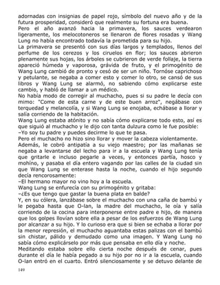adornadas con insignias de papel rojo, símbolo del nuevo año y de la
futura prosperidad, consideró que realmente su fortuna era buena.
Pero el año avanzó hacia la primavera, los sauces verdearon
ligeramente, los melocotoneros se llenaron de flores rosadas y Wang
Lung no había encontrado todavía la prometida para su hijo.
La primavera se presentó con sus días largos y templados, llenos del
perfume de los cerezos y los ciruelos en flor; los sauces abrieron
plenamente sus hojas, los árboles se cubrieron de verde follaje, la tierra
apareció húmeda y vaporosa, grávida de fruto, y el primogénito de
Wang Lung cambió de pronto y cesó de ser un niño. Tornóse caprichoso
y petulante, se negaba a comer esto y comer lo otro, se cansó de sus
libros y Wang Lung se alarmó, no sabiendo cómo explicarse este
cambio, y habló de llamar a un médico.
No había modo de corregir al muchacho, pues si su padre le decía con
mimo: "Come de esta carne y de este buen arroz", negábase con
terquedad y melancolía, y si Wang Lung se enojaba, echábase a llorar y
salía corriendo de la habitación.
Wang Lung estaba atónito y no sabía cómo explicarse todo esto, así es
que siguió al muchacho y le dijo con tanta dulzura como le fue posible:
–Yo soy tu padre y puedes decirme lo que te pasa.
Pero el muchacho no hizo sino llorar y mover la cabeza violentamente.
Además, le cobró antipatía a su viejo maestro; por las mañanas se
negaba a levantarse del lecho para ir a la escuela y Wang Lung tenía
que gritarle e incluso pegarle a veces, y entonces partía, hosco y
mohíno, y pasaba el día entero vagando por las calles de la ciudad sin
que Wang Lung se enterase hasta la noche, cuando el hijo segundo
decía rencorosamente:
–El hermano mayor no vino hoy a la escuela.
Wang Lung se enfurecía con su primogénito y gritaba:
–¿Es que tengo que gastar la buena plata en balde?
Y, en su cólera, lanzábase sobre el muchacho con una caña de bambú y
le pegaba hasta que O-lan, la madre del muchacho, le oía y salía
corriendo de la cocina para interponerse entre padre e hijo, de manera
que los golpes llovían sobre ella a pesar de los esfuerzos de Wang Lung
por alcanzar a su hijo. Y lo curioso era que si bien se echaba a llorar por
la menor represión, el muchacho aguantaba estas palizas con el bambú
sin chistar, pálido y demudado como una imagen. Y Wang Lung no
sabía cómo explicárselo por más que pensaba en ello día y noche.
Meditando estaba sobre ello cierta noche después de cenar, pues
durante el día le había pegado a su hijo por no ir a la escuela, cuando
O-lan entró en el cuarto. Entró silenciosamente y se detuvo delante de
149

 