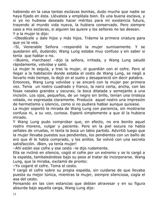 habiendo en la casa tantas esclavas bonitas, dudo mucho que nadie se
haya fijado en ésta. Llévatela y empléala bien. Es una buena esclava, y
si yo no hubiese deseado hacer méritos para mi existencia futura,
trayendo al mundo vida nueva, la hubiera conservado. Pero siempre
caso a mis esclavas, si alguien las quiere y los señores no las desean.
Y a la mujer le dijo:
–Obedécele y dale hijos y más hijos. Tráeme la primera criatura para
que yo la vea.
–Si, Venerable Señora –respondió la mujer sumisamente. Y se
quedaron allí, dudando; Wang Lung estaba muy confuso y sin saber si
tenía que hablar o no.
–¡Bueno, marchaos! –dijo la señora, irritada, y Wang Lung saludó
rápidamente, volvióse y salió.
La mujer le seguía, y tras la mujer, el guardián con el cofre. Pero al
llegar a la habitación donde estaba el cesto de Wang Lung, se negó a
llevarlo más tiempo, lo dejó en el suelo y desapareció sin decir palabra.
Entonces, Wang Lung volvióse y se encaró con la mujer por primera
vez. Tenía un rostro cuadrado y franco, la nariz corta, ancha, con las
fosas nasales grandes y oscuras; la boca dilatada y semejante a una
incisión. Los ojos, pequeños, de un negro sin brillo, tenían una tristeza
velada, no expresada claramente. Producía aquel rostro una impresión
de hermetismo y silencio, como si no pudiera hablar aunque quisiese.
La mujer soportó la mirada de Wang Lung con paciencia, sin mostrarse
confusa ni, a su vez, curiosa. Esperó simplemente a que él la hubiera
mirado.
Y Wang Lung pudo comprobar que, en efecto, no era bonito aquel
rostro moreno, vulgar y paciente. Pero en la piel oscura no había
señales de viruelas, ni tenía la boca un labio partido. Advirtió luego que
la mujer llevaba puestos sus pendientes, los pendientes con un baño de
oro que él le había comprado, y los anillos. Se volvió con una secreta
satisfacción. ¡Bien, ya tenía mujer!
–Ahí están ese cofre y ese cesto –le dijo rudamente.
Ella se inclinó en silencio, cogió el cofre por un extremo y se lo cargó a
la espalda, tambaleándose bajo su peso al tratar de incorporarse. Wang
Lung, que la miraba, exclamó de pronto:
–Yo cogeré el cofre. Toma el cesto.
Y cargó el cofre sobre su propia espalda, sin cuidarse de que llevaba
puesta su mejor túnica, mientras la mujer, siempre silenciosa, cogía el
asa del cesto.
Pensando en las cien estancias que debían atravesar y en su figura
absurda bajo aquella carga, Wang Lung dijo:
15

 